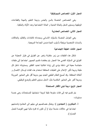 9
‫األول‬ ‫المعيار‬
:
‫افية‬
‫ر‬‫الديموغ‬ ‫الخصائص‬
‫القطاعات‬‫و‬ ‫المهنة‬‫و‬ ‫التعليم‬ ‫ودرجة‬ ‫الجنس‬‫و‬ ‫بالسن‬ ‫المتصلة‬ ‫الخصائص‬ ‫وهي‬
‫الوظيفية‬
‫الملكية‬‫و‬ ‫الد‬
‫و‬‫األ‬ ‫وعدد‬ ‫االجتماعية‬ ‫الحالة‬ ‫و‬ ‫المدنية‬ ‫الحالة‬‫و‬ ‫الدخل‬ ‫ومستوى‬
.
‫الثاني‬ ‫المعيار‬
:
‫الحضارية‬ ‫الخصائص‬
‫العالقات‬‫و‬ ‫التقاليد‬‫و‬ ‫كالعادات‬ ‫ومحدداته‬ ‫االنساني‬ ‫بالسلوك‬ ‫المتصلة‬ ‫امل‬‫و‬‫الع‬ ‫وهي‬
‫ا‬‫و‬
‫المرجعية‬ ‫الجماعة‬ ‫ضمن‬ ‫الحياة‬ ‫بأسلوب‬ ‫تبطة‬‫ر‬‫م‬ ‫الشخصية‬ ‫لسمات‬
.
‫الثالث‬ ‫المعيار‬
:
‫االجتماعية‬ ‫الطبقة‬
‫عن‬ ‫المعيشة‬ ‫از‬
‫ر‬‫ط‬ ‫في‬ ‫ارق‬‫و‬‫الف‬ ‫عن‬ ‫وتعبر‬ ‫متفاوتة‬ ‫زمر‬ ‫من‬ ‫الطبقات‬ ‫هذه‬ ‫تشكل‬
‫طبقات‬ ‫إلى‬ ‫اجتماعيا‬ ‫الجمهور‬ ‫تقسيم‬ ‫بمقتضاه‬ ‫يتم‬ ‫المعيار‬ ‫هذا‬ ‫النفسي‬ ‫السلوك‬ ‫في‬ ‫ارق‬‫و‬‫الف‬
‫ف‬ ‫معينة‬ ‫متجانسة‬
‫كل‬ ‫داخل‬ ‫ومستوياته‬ ‫التفكير‬ ‫تحديد‬ ‫امكانية‬ ‫يادة‬‫ز‬ ‫إلى‬ ‫يؤدي‬ ‫داخله‬ ‫ي‬
‫و‬ ‫االتصال‬ ‫لوسائل‬ ‫الفئات‬ ‫هذه‬ ‫استخدام‬ ‫المختلفة‬ ‫الطبقات‬ ‫على‬ ‫اإلعالم‬ ‫تأثير‬ ‫ودرجة‬ ‫طبقة‬
‫المختلفة‬ ‫أشكاله‬
.
‫الموروثة‬ ‫المعايير‬ ‫على‬ ‫أقل‬ ‫بدرجة‬ ‫يبين‬ ‫الجديد‬ ‫الطبقي‬ ‫النظام‬ ‫أصبح‬ ‫وقد‬
‫ال‬ ‫المعايير‬ ‫على‬ ‫أكبر‬ ‫وبدرجة‬
‫مثل‬ ‫مكتسبة‬
:
‫الوظيفي‬ ‫الوضع‬‫و‬ ‫التعليم‬ ‫مستوى‬ ‫الدخل‬
.
‫ابع‬
‫ر‬‫ال‬ ‫المعيار‬
:
‫درج‬
‫ة‬
‫المستحدثة‬ ‫األفكار‬ ‫تبني‬
‫للمستحدثات‬ ‫استجابتها‬ ‫لدرجة‬ ‫طبقا‬ ‫متنوعة‬ ‫فئات‬ ‫إلى‬ ‫فيه‬ ‫تقسيم‬ ‫يتم‬
‫خمسة‬ ‫وهي‬
‫مستويات‬
:
1
.
‫المبتكرون‬
(
‫المجددون‬
:)
‫اندماجهم‬‫و‬ ‫ة‬
‫ر‬‫المغام‬ ‫الى‬ ‫ميلهم‬ ‫في‬ ‫خصائصهم‬ ‫ويتمثل‬
‫دوليا‬ ‫متسعة‬ ‫عالقات‬ ‫في‬ ‫اجتماعيا‬
(
‫لتحمل‬ ‫الفرصة‬ ‫تهيئ‬ ‫مالية‬ ‫ة‬
‫ر‬‫قد‬ ‫له‬ ‫تكون‬ ‫أن‬
‫ة‬
‫ر‬‫الخسا‬
.)
 
