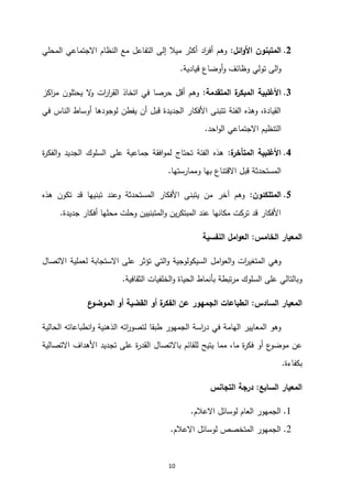 10
0
.
‫ائل‬‫و‬‫األ‬ ‫المتبنون‬
:
‫المحلي‬ ‫االجتماعي‬ ‫النظام‬ ‫مع‬ ‫التفاعل‬ ‫إلى‬ ‫ميال‬ ‫أكثر‬ ‫اد‬
‫ر‬‫أف‬ ‫وهم‬
‫قيادية‬ ‫أوضاع‬‫و‬ ‫وظائف‬ ‫تولي‬ ‫الى‬‫و‬
.
3
.
‫ة‬
‫المبكر‬ ‫األغلبية‬
‫المتقدمة‬
:
‫اكز‬
‫ر‬‫م‬ ‫يحتلون‬ ‫ال‬
‫و‬ ‫ات‬
‫ر‬‫ا‬
‫ر‬‫الق‬ ‫اتخاذ‬ ‫في‬ ‫حرصا‬ ‫أقل‬ ‫وهم‬
‫في‬ ‫الناس‬ ‫أوساط‬ ‫لوجودها‬ ‫يفطن‬ ‫أن‬ ‫قبل‬ ‫الجديدة‬ ‫األفكار‬ ‫تتبنى‬ ‫الفئة‬ ‫وهذه‬ ،‫القيادة‬
‫احد‬‫و‬‫ال‬ ‫االجتماعي‬ ‫التنظيم‬
.
4
.
‫ة‬
‫المتأخر‬ ‫األغلبية‬
:
‫ة‬
‫ر‬‫الفك‬‫و‬ ‫الجديد‬ ‫السلوك‬ ‫على‬ ‫جماعية‬ ‫افقة‬‫و‬‫لم‬ ‫تحتاج‬ ‫الفئة‬ ‫هذه‬
‫االق‬ ‫قبل‬ ‫المستحدثة‬
‫وممارستها‬ ‫بها‬ ‫تناع‬
.
5
.
‫المتلكئون‬
:
‫هذه‬ ‫تكون‬ ‫قد‬ ‫تبنيها‬ ‫وعند‬ ‫المستحدثة‬ ‫األفكار‬ ‫يتبنى‬ ‫من‬ ‫آخر‬ ‫وهم‬
‫جديدة‬ ‫أفكار‬ ‫محلها‬ ‫وحلت‬ ‫المتبنيين‬‫و‬ ‫ين‬‫ر‬‫المبتك‬ ‫عند‬ ‫مكانها‬ ‫تركت‬ ‫قد‬ ‫األفكار‬
.
‫الخامس‬ ‫المعيار‬
:
‫النفسية‬ ‫امل‬‫و‬‫الع‬
‫االستجابة‬ ‫على‬ ‫تؤثر‬ ‫التي‬‫و‬ ‫السيكولوجية‬ ‫امل‬‫و‬‫الع‬‫و‬ ‫ات‬
‫ر‬‫المتغي‬ ‫وهي‬
‫االتصال‬ ‫لعملية‬
‫الثقافية‬ ‫الخلفيات‬‫و‬ ‫الحياة‬ ‫بأنماط‬ ‫تبطة‬‫ر‬‫م‬ ‫السلوك‬ ‫على‬ ‫وبالتالي‬
.
‫السادس‬ ‫المعيار‬
:
‫ع‬
‫الموضو‬ ‫أو‬ ‫القضية‬ ‫أو‬ ‫ة‬
‫الفكر‬ ‫عن‬ ‫الجمهور‬ ‫انطباعات‬
‫انطباع‬‫و‬ ‫الذهنية‬ ‫اته‬
‫ر‬‫لتصو‬ ‫طبقا‬ ‫الجمهور‬ ‫اسة‬
‫ر‬‫د‬ ‫في‬ ‫الهامة‬ ‫المعايير‬ ‫وهو‬
‫ا‬
‫الحالية‬ ‫ته‬
‫ب‬ ‫للقائم‬ ‫يتيح‬ ‫مما‬ ،‫ما‬ ‫ة‬
‫ر‬‫فك‬ ‫أو‬ ‫ع‬
‫موضو‬ ‫عن‬
‫االتصال‬
‫االتصالية‬ ‫األهداف‬ ‫تجديد‬ ‫على‬ ‫ة‬
‫ر‬‫القد‬
‫بكفاءة‬
.
‫السابع‬ ‫المعيار‬
:
‫التجانس‬ ‫درجة‬
1
.
‫االعالم‬ ‫لوسائل‬ ‫العام‬ ‫الجمهور‬
.
2
.
‫االعالم‬ ‫لوسائل‬ ‫المتخصص‬ ‫الجمهور‬
.
 