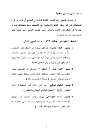11
‫الثامن‬ ‫المعيار‬
:
‫الثقافية‬ ‫المعايير‬
‫أقرب‬ ‫هو‬ ‫فئات‬ ‫إلى‬ ‫المجتمع‬ ‫في‬ ‫السائدة‬ ‫الثقافية‬ ‫للمعايير‬ ‫وفقا‬ ‫الجمهور‬ ‫تصنيف‬ ‫إن‬
‫أو‬ ‫الفرد‬ ‫باتجاهات‬ ‫تبط‬‫ر‬‫ي‬ ‫التصنيف‬ ‫وهذا‬ ‫االعالمية‬ ‫ة‬
‫ر‬‫الظاه‬ ‫طار‬‫ا‬‫و‬ ‫تتفق‬ ‫التي‬ ‫التصنيفات‬
‫يتبنى‬ ‫تجعله‬ ‫التي‬‫و‬ ‫االنساني‬ ‫النشاط‬ ‫أوجه‬‫و‬ ‫المعاني‬‫و‬ ‫األشياء‬ ‫على‬ ‫الحكم‬ ‫في‬ ‫الجماعة‬
‫المعايير‬ ‫هذه‬ ‫من‬ ‫معينة‬ ‫أنماطا‬
:
2
.
‫تصنيف‬
"
‫سيل‬ ‫دايفيد‬
"
‫ورفاقه‬
:
2790
:
‫كالتالي‬ ‫الجمهور‬ ‫صنف‬
:
2
.
‫االت‬ ‫جمهور‬
‫العلمي‬ ‫جاه‬
:
‫وهم‬
‫يميلون‬ ‫الذين‬
‫ا‬ ‫إلى‬
‫األشخاص‬ ‫على‬ ‫لحكم‬
‫يات‬‫ر‬‫النظ‬‫و‬ ‫انين‬‫و‬‫الق‬ ‫اطار‬ ‫في‬ ‫االنساني‬ ‫النشاط‬ ‫أوجه‬‫و‬ ‫المعاني‬‫و‬ ‫األشياء‬‫و‬
‫بهذا‬ ‫االعالم‬ ‫وسائل‬ ‫تجاه‬ ‫االتصالي‬ ‫الفرد‬ ‫سلوك‬ ‫ويتأثر‬ ‫العلمية‬ ‫العالقات‬‫و‬
‫العلمية‬ ‫المعايير‬ ‫وفق‬ ‫يرفض‬ ‫أو‬ ‫يقبل‬ ‫فهو‬ ‫المفهوم‬
.
0
.
‫أ‬ ‫المادي‬ ‫االتجاه‬ ‫جمهور‬
‫العملي‬ ‫و‬
:
‫يصدر‬ ‫التصنيف‬ ‫هذا‬ ‫في‬ ‫الفرد‬ ‫إن‬
‫اء‬
‫ز‬‫الج‬ ‫بمفهوم‬ ‫وكذلك‬ ‫المادي‬ ‫العائد‬‫و‬ ‫ة‬
‫ر‬‫المباش‬ ‫المنفعة‬ ‫إطار‬ ‫في‬ ‫أحكامه‬
‫االتصالي‬ ‫للسلوك‬ ‫المباشر‬
(
‫مثال‬ ‫المتخصصة‬ ‫المعرفة‬
.)
3
.
‫المعنوي‬ ‫االتجاه‬ ‫جمهور‬
:
‫العائد‬ ‫أو‬ ‫بالمنفعة‬ ‫الفرد‬ ‫أحكام‬ ‫تتأثر‬ ‫وفيه‬
‫المعنوي‬
(
‫االنسجام‬ ،‫افق‬‫و‬‫الت‬
،
‫العاطفي‬‫و‬ ‫الوجداني‬ ‫االشباع‬
.)
4
.
‫االجتماعي‬ ‫االتجاه‬ ‫جمهور‬
:
‫ثها‬‫ر‬‫ا‬‫و‬‫تت‬ ‫التي‬ ‫األحكام‬ ‫بإطار‬ ‫تبط‬‫ر‬‫وي‬
‫سائد‬ ‫لنمط‬ ‫الجماعات‬
‫عالقة‬ ‫تحكم‬ ‫التي‬ ‫العادات‬‫و‬ ‫اف‬
‫ر‬‫األع‬‫و‬ ‫التقاليد‬ ‫من‬
‫بالغير‬ ‫الفرد‬
(
‫األصدقاء‬ ،‫ة‬
‫ر‬‫الجي‬ ،‫ة‬
‫ر‬‫األس‬
.) ...
 