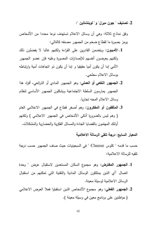 12
0
.
‫تصنيف‬
"
‫ميرل‬ ‫جون‬
"
‫و‬
"
‫لوبنشتاين‬
:"
‫ثالثة‬ ‫نماذج‬ ‫وفق‬
:
‫األشخاص‬ ‫من‬ ‫محددا‬ ‫نوعا‬ ‫تستهدف‬ ‫االعالم‬ ‫وسائل‬ ‫أن‬ ‫وهي‬
‫كالتالي‬ ‫مصنفه‬ ‫الجمهور‬ ‫من‬ ‫ضخم‬ ‫لقطاع‬ ‫ما‬ ‫ة‬
‫ر‬‫بصو‬ ‫يرمز‬
:
2
.
‫األمـيـون‬
:
‫ذلك‬ ‫يفضلون‬ ‫ال‬ ‫غالبا‬ ‫ولكنهم‬ ‫اءة‬
‫ر‬‫الق‬ ‫على‬ ‫ين‬‫ر‬‫القاد‬ ‫ويتضمن‬
‫المصور‬ ‫ات‬
‫ر‬‫لإلصدا‬ ‫أنفسهم‬ ‫يعرضون‬ ‫ولكنهم‬
‫ة‬
‫وعليه‬
‫الجمهور‬ ‫عضو‬ ‫فإن‬
‫حقيقي‬ ‫أميا‬ ‫يكون‬ ‫أن‬ ‫إما‬ ‫األمي‬
‫تباطه‬‫ر‬‫ا‬‫و‬ ‫أمية‬ ‫اتجاهات‬ ‫ذو‬ ‫يكون‬ ‫أن‬ ‫إما‬ ‫و‬ ‫ا‬
‫سطحي‬ ‫االعالم‬ ‫بوسائل‬
.
0
.
‫العملي‬ ‫أو‬ ‫النفعي‬ ‫الجمهور‬
:
‫هذا‬ ‫اد‬
‫ر‬‫أف‬ ،‫ائعي‬
‫ر‬‫الذ‬ ‫أو‬ ‫المادي‬ ‫الجمهور‬ ‫وهو‬
‫لنظام‬ ‫األساسي‬ ‫الجمهور‬ ‫ويشكلون‬ ‫االجتماعية‬ ‫السلطة‬ ‫يمارسون‬ ‫الجمهور‬
‫يا‬‫ر‬‫تجا‬ ‫المجه‬ ‫االعالم‬ ‫وسائل‬
.
3
.
‫المفكرون‬ ‫أو‬ ‫المثقفون‬
:
‫العام‬ ‫االعالمي‬ ‫الجمهور‬ ‫في‬ ‫قطاع‬ ‫أصغر‬ ‫وهم‬
(
‫االعالمي‬ ‫الجمهور‬ ‫في‬ ‫األشخاص‬ ‫أذكى‬ ‫ة‬
‫ر‬‫بالضرو‬ ‫ليس‬ ‫وهم‬
)
‫ولكنهم‬
‫المشكالت‬‫و‬ ‫ية‬‫ر‬‫الحضا‬‫و‬ ‫ية‬‫ر‬‫الفك‬ ‫المسائل‬‫و‬ ‫الجادة‬ ‫بالقضايا‬ ‫المهتمون‬ ‫أولئك‬
.
‫السابع‬ ‫المعيار‬
:
‫االعالمية‬ ‫الرسالة‬ ‫تلقي‬ ‫درجة‬
‫قدمه‬ ‫ما‬ ‫حسب‬
"
‫كلوس‬
Clausse
"
‫درجة‬ ‫حسب‬ ‫الجمهور‬ ‫صنف‬ ‫حيث‬ ‫السبعينيات‬ ‫في‬
‫االعالمية‬ ‫للرسالة‬ ‫تلقيه‬
:
2
.
‫المفترض‬ ‫الجمهور‬
:
‫عرض‬ ‫الستقبال‬ ‫المستعدين‬ ‫السكان‬ ‫ع‬
‫مجمو‬ ‫وهو‬
"
‫وحدة‬
‫اتصال‬
"
‫استقبال‬ ‫من‬ ‫تمكنهم‬ ‫التي‬ ‫التقنية‬‫و‬ ‫المادية‬ ‫الوسائل‬ ‫يمتلكون‬ ‫الذين‬ ‫أي‬
‫معينة‬ ‫لوسيلة‬ ‫االعالمية‬ ‫الرسائل‬
.
0
.
‫الفعلي‬ ‫الجمهور‬
:
‫وهو‬
‫العرض‬ ‫فعال‬ ‫ا‬‫و‬‫استقبل‬ ‫الذين‬ ‫األشخاص‬ ‫ع‬
‫مجمو‬
‫االعالمي‬
(
‫معينة‬ ‫وسيلة‬ ‫في‬ ‫معين‬ ‫نامج‬‫ر‬‫ب‬ ‫على‬ ‫اطنين‬‫و‬‫م‬
.)
 