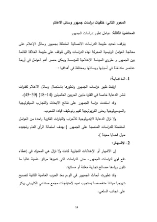 14
‫الثاني‬ ‫المحور‬
:
‫االعالم‬ ‫وسائل‬ ‫جمهور‬ ‫اسات‬
‫ر‬‫د‬ ‫خلفيات‬
‫الثالثة‬ ‫ة‬
‫المحاضر‬
:
‫الجمهور‬ ‫اسات‬
‫ر‬‫د‬ ‫تطور‬ ‫امل‬‫و‬‫ع‬
‫ي‬
‫توقف‬
‫على‬ ‫اإلعالم‬ ‫وسائل‬ ‫بجمهور‬ ‫المتعلقة‬ ‫االتصالية‬ ‫اسات‬
‫ر‬‫الد‬ ‫طبيعة‬ ‫تحديد‬
‫المحركة‬ ‫ئيسية‬‫ر‬‫ال‬ ‫امل‬‫و‬‫الع‬ ‫معالجة‬
‫اسات‬
‫ر‬‫الد‬ ‫لهذه‬
‫و‬
‫ت‬ ‫التي‬
‫القائمة‬ ‫العالقة‬ ‫طبيعة‬ ‫على‬ ‫توقف‬
‫للمؤسسة‬ ‫اإلعالمية‬ ‫السياسة‬ ‫ي‬
‫مقرر‬ ‫و‬ ‫الجمهور‬ ‫بين‬
‫في‬ ‫امل‬‫و‬‫الع‬ ‫أهم‬ ‫حصر‬ ‫ويمكن‬
‫بعة‬‫ر‬‫أ‬
‫أهدافها‬ ‫في‬ ‫ومختلفة‬ ‫ووسائلها‬ ‫أسبابها‬ ‫في‬ ‫متداخلة‬ ‫عناصر‬
:
2
.
‫الـــدعــــايــة‬
:
‫ات‬‫و‬‫كفن‬ ‫االعالم‬ ‫وسائل‬ ‫باستعمال‬ ‫ها‬
‫وتطور‬ ‫الجمهور‬ ‫اسات‬
‫ر‬‫د‬ ‫ظهر‬ ‫تبط‬‫ر‬‫ا‬
‫العالميتين‬ ‫بين‬‫ر‬‫الح‬ ‫مابين‬ ‫ة‬
‫ر‬‫الفت‬ ‫في‬ ‫خاصة‬ ‫الدعاية‬ ‫لنشر‬
(
11
-
11
( )
93
-
14
.)
‫السيكولوجية‬ ‫التجارب‬‫و‬ ‫االبحاث‬ ‫نتائج‬ ‫على‬ ‫الجمهور‬ ‫اسة‬
‫ر‬‫د‬ ‫استندت‬ ‫وقد‬
‫الشعوب‬ ‫قيادة‬ ‫وتوظيف‬ ‫لفهم‬ ‫يولوجية‬‫ز‬‫الفي‬ ‫وحتى‬ ‫السوسيولوجية‬‫و‬
.
‫م‬ ‫احدة‬‫و‬ ‫ية‬‫ر‬‫الفك‬ ‫ات‬
‫ر‬‫التيا‬‫و‬ ‫اب‬
‫ز‬‫لألح‬ ‫االيديولوجية‬ ‫الدعاية‬ ‫ال‬
‫ز‬‫ت‬ ‫ال‬
‫و‬
‫امل‬‫و‬‫الع‬ ‫ن‬
‫الجمهور‬ ‫على‬ ‫المنصبة‬ ‫اسات‬
‫ر‬‫للد‬ ‫المنشطة‬
(
‫وتجنيده‬ ‫العام‬ ‫أي‬
‫ر‬‫ال‬ ‫استمالة‬ ‫بهدف‬
‫معينة‬ ‫قضايا‬ ‫حول‬
.)
0
.
‫االشــهــار‬
:
‫إن‬
‫االشهار‬
‫أو‬
‫ية‬‫ر‬‫التجا‬ ‫اإلعالنات‬
‫هي‬ ‫ال‬
‫ز‬‫ت‬ ‫ال‬
‫و‬ ‫كانت‬
‫إعطاء‬ ‫في‬ ‫المحرك‬
‫الجمهور‬ ‫اسات‬
‫ر‬‫لد‬ ‫قوي‬ ‫دفع‬
‫ما‬ ‫غالبا‬ ‫علمية‬ ‫اكز‬
‫ر‬‫م‬ ‫ها‬
‫تنجز‬ ‫التي‬ ‫اسات‬
‫ر‬‫الد‬ ‫حتى‬ ،
‫تكون‬
‫ة‬
‫ر‬‫مستت‬ ‫أو‬ ‫معلنة‬ ‫ية‬‫ر‬‫تجا‬ ‫مصالح‬ ‫اءها‬
‫ر‬‫و‬
.
‫تطورت‬ ‫وقد‬
‫في‬ ‫الجمهور‬ ‫أبحاث‬
‫ال‬
‫و‬
.
‫العالمية‬ ‫الحرب‬ ‫بعد‬ ‫م‬
‫الثانية‬
‫ل‬
‫ت‬
‫صبح‬
‫يجيا‬‫ر‬‫تد‬
‫يركز‬ ‫إلكتروني‬ ‫صناعي‬ ‫مجمع‬ ‫الحتياجات‬ ‫نموه‬ ‫يستجيب‬ ‫متخصصا‬ ‫ميدانا‬
‫الس‬ ‫الجانب‬ ‫على‬
‫ل‬
‫عي‬
.
 