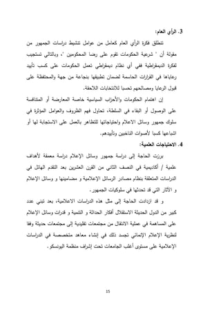 15
3
.
‫العام‬ ‫أي‬
‫ر‬‫ال‬
:
‫ك‬ ‫العام‬ ‫أي‬
‫ر‬‫ال‬ ‫ة‬
‫ر‬‫فك‬ ‫تنطلق‬
‫اسات‬
‫ر‬‫د‬ ‫تنشيط‬ ‫امل‬‫و‬‫ع‬ ‫من‬ ‫عامل‬
‫الجمهور‬
‫من‬
‫أن‬ ‫مقولة‬
"
‫المحكومين‬ ‫رضا‬ ‫على‬ ‫تقوم‬ ‫الحكومات‬ ‫عية‬
‫شر‬
"
‫تستجيب‬ ‫وبالتالي‬ ،
‫اطية‬
‫ر‬‫الديمق‬ ‫ة‬
‫ر‬‫لفك‬
‫اطي‬
‫ر‬‫ديمق‬ ‫نظام‬ ‫أي‬ ‫ففي‬
‫تأييد‬ ‫كسب‬ ‫على‬ ‫الحكومات‬ ‫تعمل‬
‫ات‬
‫ر‬‫ا‬
‫ر‬‫الق‬ ‫في‬ ‫عاياها‬
‫ر‬
‫على‬ ‫المحتفظة‬‫و‬ ‫جهة‬ ‫من‬ ‫بنجاعة‬ ‫تطبيقها‬ ‫لضمان‬ ‫الحاسمة‬
‫ا‬ ‫لالنتخابات‬ ‫تحسبا‬ ‫ومصالحهم‬ ‫عايا‬
‫الر‬ ‫قبول‬
‫لالحقة‬
.
‫المتنافسة‬ ‫أو‬ ‫المعارضة‬ ‫خاصة‬ ‫السياسية‬ ‫اب‬
‫ز‬‫األح‬‫و‬ ‫الحكومات‬ ‫اهتمام‬ ‫إن‬
‫في‬ ‫ة‬
‫ر‬‫المؤث‬ ‫امل‬‫و‬‫الع‬‫و‬ ‫الظروف‬ ‫فهم‬ ‫تحاول‬ ،‫السلطة‬ ‫في‬ ‫البقاء‬ ‫أو‬ ‫الوصول‬ ‫على‬
‫أو‬ ‫لها‬ ‫االستجابة‬ ‫على‬ ‫بالعمل‬ ‫للتظاهر‬ ‫احتياجاتها‬‫و‬ ‫االعالم‬ ‫وسائل‬ ‫جمهور‬ ‫سلوك‬
‫وتأييدهم‬ ‫الناخبين‬ ‫ات‬‫و‬‫ألص‬ ‫كسبا‬ ‫اشباعها‬
.
4
.
‫العلمية‬ ‫االحتياجات‬
:
‫ألهداف‬ ‫معمقة‬ ‫اسة‬
‫ر‬‫د‬ ‫اإلعالم‬ ‫وسائل‬ ‫جمهور‬ ‫اسة‬
‫ر‬‫د‬ ‫إلى‬ ‫الحاجة‬ ‫برزت‬
‫علمية‬
/
‫في‬ ‫الهائل‬ ‫التقدم‬ ‫بعد‬ ‫ين‬‫ر‬‫العش‬ ‫القرن‬ ‫من‬ ‫الثاني‬ ‫النصف‬ ‫في‬ ‫أكاديمية‬
‫اإلعالم‬ ‫وسائل‬ ‫و‬ ‫مضامينها‬ ‫و‬ ‫اإلعالمية‬ ‫الرسائل‬ ‫مصادر‬ ‫بنظام‬ ‫المتعلقة‬ ‫اسات‬
‫ر‬‫الد‬
‫سل‬ ‫في‬ ‫تحدثها‬ ‫قد‬ ‫التي‬ ‫اآلثار‬ ‫و‬
‫الجمهور‬ ‫وكيات‬
.
‫ازداد‬ ‫قد‬ ‫و‬
‫ت‬
‫الحاجة‬
‫إلى‬
‫مثل‬
‫اسات‬
‫ر‬‫الد‬ ‫هذه‬
‫االعالمية‬
،
‫تبن‬ ‫بعد‬
‫ي‬
‫عدد‬
‫ال‬ ‫من‬ ‫كبير‬
‫ال‬ ‫دول‬
‫حديثة‬
‫االستقالل‬
‫اإلعالم‬ ‫وسائل‬ ‫ات‬
‫ر‬‫قد‬ ‫و‬ ‫التنمية‬ ‫و‬ ‫الحداثة‬ ‫أفكار‬
‫وفقا‬ ‫حديثة‬ ‫مجتمعات‬ ‫إلى‬ ‫تقليدية‬ ‫مجتمعات‬ ‫من‬ ‫االنتقال‬ ‫عملية‬ ‫في‬ ‫المساهمة‬ ‫على‬
‫تج‬ ‫اإلنمائي‬ ‫اإلعالم‬ ‫ية‬‫ر‬‫لنظ‬
‫اسات‬
‫ر‬‫الد‬ ‫في‬ ‫متخصصة‬ ‫معاهد‬ ‫إنشاء‬ ‫في‬ ‫ذلك‬ ‫سد‬
‫أغلب‬ ‫مستوى‬ ‫على‬ ‫اإلعالمية‬
‫ال‬
‫اف‬
‫ر‬‫إش‬ ‫تحت‬ ‫جامعات‬
‫منظمة‬
‫اليونسكو‬
.
 