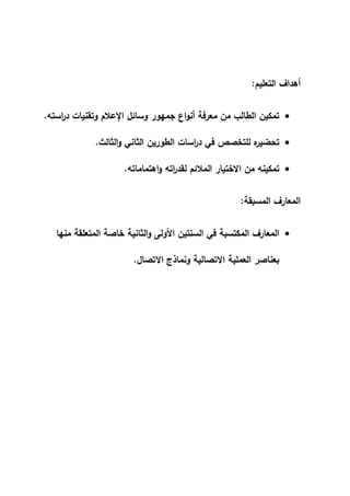‫ال‬ ‫أهداف‬
‫ت‬
‫عليم‬
:

‫استه‬
‫ر‬‫د‬ ‫وتقنيات‬ ‫اإلعالم‬ ‫وسائل‬ ‫جمهور‬ ‫اع‬‫و‬‫أن‬ ‫معرفة‬ ‫من‬ ‫الطالب‬ ‫تمكين‬
.

‫الثالث‬‫و‬ ‫الثاني‬ ‫الطورين‬ ‫اسات‬
‫ر‬‫د‬ ‫في‬ ‫للتخصص‬ ‫ه‬
‫تحضير‬
.

‫اهتماماته‬‫و‬ ‫اته‬
‫ر‬‫لقد‬ ‫المالئم‬ ‫االختيار‬ ‫من‬ ‫تمكينه‬
.
‫المسبقة‬ ‫المعارف‬
:

‫المتعلقة‬ ‫خاصة‬ ‫الثانية‬‫و‬ ‫األولى‬ ‫السنتين‬ ‫في‬ ‫المكتسبة‬ ‫المعارف‬
‫منها‬
‫االتصال‬ ‫ونماذج‬ ‫االتصالية‬ ‫العملية‬ ‫بعناصر‬
.
 