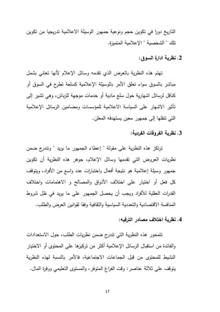 17
‫م‬ ‫يجيا‬‫ر‬‫تد‬ ‫االعالمية‬ ‫الوسيلة‬ ‫جمهور‬ ‫ونوعية‬ ‫حجم‬ ‫تكوين‬ ‫في‬ ‫ا‬
‫ر‬‫دو‬ ‫يخ‬‫ر‬‫التا‬
‫تكوين‬ ‫ن‬
‫تلك‬
"
‫الشخصية‬
"
‫ة‬
‫ز‬‫المتمي‬ ‫اإلعالمية‬
.
0
.
‫السوق‬ ‫ة‬
‫ادار‬ ‫نظرية‬
:
‫بشمل‬ ‫تعتني‬ ‫ألنها‬ ‫اإلعالم‬ ‫وسائل‬ ‫تقدمه‬ ‫الذي‬ ‫بالعرض‬ ‫ية‬‫ر‬‫النظ‬ ‫هذه‬ ‫تهتم‬
‫أو‬ ‫السوق‬ ‫في‬ ‫ح‬
‫تطر‬ ‫كسلعة‬ ‫اإلعالمية‬ ‫بالوسيلة‬ ‫األمر‬ ‫تعلق‬ ‫اء‬‫و‬‫س‬ ‫بالسوق‬ ‫مباشر‬
‫موجهة‬ ‫خدمات‬ ‫أو‬ ‫مادية‬ ‫سلع‬ ‫حول‬ ‫ية‬‫ر‬‫اشها‬ ‫لرسائل‬ ‫كناقل‬
‫إلى‬ ‫تشير‬ ‫وهي‬ ،‫بائن‬‫ز‬‫لل‬
‫اإلعالمية‬ ‫الرسائل‬ ‫ومضامين‬ ‫للمؤسسات‬ ‫االعالمية‬ ‫السياسة‬ ‫على‬ ‫االشهار‬ ‫تأثير‬
‫المعلن‬ ‫يستهدفه‬ ‫معين‬ ‫جمهور‬ ‫إلى‬ ‫تنقلها‬ ‫التي‬
.
3
.
‫الفردية‬ ‫الفروقات‬ ‫نظرية‬
:
‫مقولة‬ ‫على‬ ‫ية‬‫ر‬‫النظ‬ ‫هذه‬ ‫تكز‬‫ر‬‫ت‬
"
‫يد‬‫ر‬‫ي‬ ‫ما‬ ‫الجمهور‬ ‫إعطاء‬
"
‫ضمن‬ ‫ج‬
‫وتندر‬
‫يات‬‫ر‬‫نظ‬
‫وسائل‬ ‫تقدمها‬ ‫التي‬ ‫العروض‬
،‫اإلعالم‬
‫تكوين‬ ‫أن‬ ‫ية‬‫ر‬‫النظ‬ ‫هذه‬ ‫جوهر‬
‫ويتوقف‬ ،‫اد‬
‫ر‬‫األف‬ ‫من‬ ‫اسع‬‫و‬ ‫عدد‬ ‫ات‬
‫ر‬‫اختبا‬‫و‬ ‫أفعال‬ ‫نتيجة‬ ‫هو‬ ‫إعالمية‬ ‫وسيلة‬ ‫جمهور‬
‫اختالف‬‫و‬ ‫االهتمامات‬ ‫و‬ ‫المصالح‬‫و‬ ‫اق‬‫و‬‫األذ‬ ‫اختالف‬ ‫على‬ ‫اختيار‬ ‫أو‬ ‫فعل‬ ‫كل‬
‫و‬ ‫اد‬
‫ر‬‫لألف‬ ‫العقلية‬ ‫ات‬
‫ر‬‫القد‬
‫يد‬‫ر‬‫ي‬ ‫ما‬ ‫على‬ ‫الجمهور‬ ‫يحصل‬ ‫أن‬ ‫يجب‬
‫شروط‬ ‫ظل‬ ‫في‬
‫االق‬ ‫المنافسة‬
‫الطلب‬‫و‬ ‫العرض‬ ‫انين‬‫و‬‫لق‬ ‫وفقا‬ ‫الثقافية‬‫و‬ ‫السياسية‬ ‫التعددية‬‫و‬ ‫تصادية‬
.
4
.
‫الترفيه‬ ‫مصادر‬ ‫اختالف‬ ‫نظرية‬
:
،‫الطلب‬ ‫يات‬‫ر‬‫نظ‬ ‫ضمن‬ ‫ج‬
‫تندر‬ ‫التي‬ ‫ية‬‫ر‬‫النظ‬ ‫هذه‬ ‫تتمحور‬
‫االستعدادات‬ ‫حول‬
‫االختيار‬ ‫أو‬ ‫المحتوى‬ ‫على‬ ‫ها‬
‫تركيز‬ ‫من‬ ‫أكثر‬ ‫اإلعالمية‬ ‫الرسائل‬ ‫استقبال‬ ‫من‬ ‫الفائدة‬‫و‬
‫ية‬‫ر‬‫النظ‬ ‫لهذه‬ ‫بالنسبة‬ ‫فاألمر‬ ،‫االجتماعية‬ ‫الجماعات‬ ‫قبل‬ ‫من‬ ‫للمحتوى‬ ‫النشيط‬
‫عناصر‬ ‫ثالثة‬ ‫على‬ ‫يتوقف‬
:
‫المال‬ ‫ة‬
‫ر‬‫ووف‬ ‫التعليمي‬ ‫المستوى‬‫و‬ ،‫المتوفر‬ ‫اغ‬
‫ر‬‫الف‬ ‫وقت‬
.
 