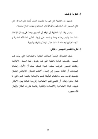 18
5
.
‫الوظيفي‬ ‫النظرية‬
‫ة‬
:
‫التي‬ ‫افز‬‫و‬‫الح‬ ‫على‬ ‫أيضا‬ ‫الطلب‬ ‫يات‬‫ر‬‫نظ‬ ‫من‬ ‫هي‬ ‫التي‬ ‫ية‬‫ر‬‫النظ‬ ‫هذه‬ ‫تتمحور‬
‫حاجاته‬ ‫اشباع‬ ‫بهدف‬ ‫ي‬
‫الجماهير‬ ‫اإلعالم‬ ‫وسائل‬ ‫استعمال‬ ‫إلى‬ ‫الجمهور‬ ‫تدفع‬
.
‫اإلعالم‬ ‫وسائل‬ ‫في‬ ‫يبحث‬ ‫الجمهور‬ ‫أن‬ ‫تتوقع‬ ‫أن‬ ‫ية‬‫ر‬‫النظ‬ ‫لهذه‬ ‫وفقا‬ ‫وينبغي‬
‫لم‬ ‫الحلول‬ ‫إيجاد‬ ‫على‬ ‫يساعده‬ ‫وعما‬ ‫غباته‬
‫ر‬ ‫يشبع‬ ‫عما‬ ‫دائما‬
‫و‬ ‫النفسية‬ ‫شاكله‬
‫بية‬‫ر‬‫الت‬‫و‬ ‫الترفيه‬‫و‬ ‫اإلعالم‬ ‫إلى‬ ‫حاجاته‬ ‫خاصة‬ ‫ويشبع‬ ‫االجتماعية‬
.
6
.
‫السوسيو‬ ‫التفسير‬ ‫نظرية‬
–
‫ثقافي‬
:
‫فيها‬ ‫يوجد‬ ‫التي‬ ‫االجتماعية‬‫و‬ ‫الثقافية‬ ‫السياقات‬ ‫السابقة‬ ‫يات‬‫ر‬‫النظ‬ ‫تهمل‬
‫اإلعالمية‬ ‫الرسائل‬ ‫فيها‬ ‫وتعرض‬ ‫تعد‬ ‫التي‬ ‫التقنية‬‫و‬ ‫المادية‬ ‫الظروف‬‫و‬ ‫الجمهور‬
‫الجم‬ ‫وطلبات‬
‫احتماال‬‫و‬ ،‫اد‬
‫ر‬‫األف‬ ‫أن‬ ‫حيث‬ ‫المحلية‬ ‫الحياة‬ ‫بفضاء‬ ‫تبطة‬‫ر‬‫الم‬ ‫هور‬
‫المتعلق‬ ‫اإلعالمي‬ ‫للمحتوى‬ ‫االهتمام‬ ‫إعطاء‬ ‫إلى‬ ‫يميلون‬ ‫الفئات‬ ‫أو‬ ‫الجماعات‬
‫ال‬ ‫التي‬‫و‬ ‫إليهم‬ ‫بالنسبة‬ ‫االيجابية‬‫و‬ ‫لديهم‬ ‫المألوفة‬ ‫وباألشياء‬ ‫منهم‬ ‫يب‬‫ر‬‫الق‬ ‫بالمحيط‬
‫الروح‬‫و‬ ‫االجتماعية‬ ‫للقيم‬ ‫تخضع‬ ‫أو‬ ‫وتعادل‬ ‫ا‬
‫ر‬‫خط‬ ‫تشكل‬
‫االعتبار‬ ‫ومن‬ ‫السائدة‬ ‫ية‬
‫الزمان‬‫و‬ ‫المكان‬ ‫ظروف‬ ‫وخاصة‬ ‫الثقافية‬‫و‬ ‫االقتصادية‬‫و‬ ‫االجتماعية‬ ‫البيئة‬ ‫ظروف‬
‫جمهور‬ ‫لكل‬
.
 