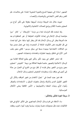 20
‫علم‬ ‫خالصات‬ ‫على‬ ‫اعتمادا‬ ‫ية‬‫ر‬‫المخب‬ ‫بة‬‫ر‬‫التج‬‫و‬ ‫المسح‬ ‫منهجية‬ ‫إلى‬ ‫استنادا‬ ‫الجمهور‬
‫اإلحصاء‬‫و‬ ‫ياضيات‬‫ر‬‫ال‬‫و‬ ‫االجتماعي‬ ‫النفس‬ ‫وعلم‬ ‫النفس‬
.
‫المرحلة‬ ‫هذه‬ ‫خالل‬ ‫يت‬‫ر‬‫اج‬
‫اسات‬
‫ر‬‫د‬
‫يقية‬‫ر‬‫أمب‬
‫اع‬‫و‬‫أن‬ ‫تأثير‬ ‫على‬ ‫متفرقة‬
‫من‬
‫ية‬‫ر‬‫االشها‬‫و‬ ‫االنتخابية‬ ‫الحمالت‬ ‫امج‬
‫ر‬‫وب‬ ‫األفالم‬ ‫خاصة‬ ‫المحتوى‬
.
‫اسة‬
‫ر‬‫د‬ ‫من‬ ‫ابتداء‬ ‫اسات‬
‫ر‬‫الد‬ ‫تلك‬ ‫استندت‬ ‫وقد‬
"
‫ارسفالد‬
‫ز‬‫ال‬
"
‫و‬
"
‫كاتز‬
"
‫ا‬
‫ر‬‫دو‬
‫بعد‬ ‫لم‬ ‫ة‬
‫ر‬‫المنتظ‬ ‫غير‬ ‫أو‬ ‫المتوقعة‬ ‫ات‬
‫ر‬‫التأثي‬ ‫إحداث‬ ‫في‬ ‫اإلعالم‬ ‫لوسائل‬ ‫اضعا‬‫و‬‫مت‬
‫ينظر‬ ‫كان‬ ‫كما‬ ‫اإلعالم‬ ‫وسائل‬ ‫الى‬ ‫ينظر‬ ‫المرحلة‬ ‫هذه‬
‫تحدث‬ ‫أنها‬ ‫على‬ ،‫سابقا‬ ‫إليها‬
‫بنية‬ ‫ضمن‬ ‫تعمل‬ ‫هي‬ ‫نما‬‫ا‬‫و‬ ،‫المحدودة‬ ‫أو‬ ‫البالغة‬ ‫ات‬
‫ر‬‫التأثي‬ ‫نفس‬ ‫الظروف‬ ‫كل‬ ‫في‬
‫سوسيو‬ ‫سياق‬ ‫في‬ ‫مسبقا‬ ‫موجودة‬ ‫االجتماعية‬ ‫العالقات‬ ‫من‬
-
‫يلعب‬ ‫معين‬ ‫ثقافي‬
‫الجمهور‬ ‫استجابات‬‫و‬ ‫اهتمامات‬‫و‬ ‫ات‬
‫ر‬‫اختيا‬ ‫وتوجيه‬ ‫تشكيل‬ ‫في‬ ‫األول‬ ‫الدور‬
.
‫في‬ ‫التفكير‬ ‫استمر‬ ‫لقد‬
‫وجود‬
‫بين‬ ‫القائمة‬ ‫العالقة‬ ‫يطبع‬ ‫قوي‬ ‫وتأثير‬ ‫تأثير‬
‫درجة‬ ‫بين‬ ‫العالقة‬ ‫طبيعة‬ ‫خاصة‬ ‫الجمهور‬‫و‬ ‫االعالمية‬ ‫الرسائل‬
"
‫التعرض‬
"
‫لمحتوى‬
‫حالة‬ ‫من‬ ‫التحول‬ ‫أي‬ ‫ع‬
‫التنو‬ ‫من‬ ‫ع‬
‫نو‬ ‫لنقل‬ ‫أو‬ ‫قياسه‬ ‫يمكن‬ ‫التغيير‬ ‫من‬ ‫ع‬
‫ونو‬ ‫معين‬
‫اإلعالم‬ ‫وسائل‬ ‫لمحتوى‬ ‫المتعرض‬ ‫ومعلومات‬ ‫اء‬
‫ر‬‫وآ‬ ‫اقف‬‫و‬‫م‬ ‫في‬ ‫ى‬
‫أخر‬ ‫إلى‬
.
‫ت‬ ‫فقد‬
‫في‬ ‫البحث‬ ‫جديد‬ ‫ميز‬
"
‫إلى‬ ‫التأثر‬‫و‬ ‫اقف‬‫و‬‫الم‬ ‫تغيير‬ ‫من‬ ‫االهتمام‬ ‫تحول‬
‫افز‬‫و‬‫الح‬‫و‬ ‫االستعدادات‬ ‫و‬ ‫السياق‬ ‫ات‬
‫ر‬‫متغي‬ ‫دخال‬‫ا‬‫و‬ ‫اك‬
‫ر‬‫اإلد‬‫و‬ ‫المدى‬ ‫الطويل‬ ‫التغيير‬
‫األشكال‬ ‫وحتى‬ ‫الثقافية‬ ‫األمور‬ ‫و‬ ‫االيديولوجيا‬‫و‬ ‫المعقدة‬ ‫وبنيات‬ ‫أي‬
‫ر‬‫ال‬ ‫اء‬‫و‬‫أج‬‫و‬
‫المؤسساتية‬
.
3
.
‫الال‬‫و‬ ‫للتأثير‬ ‫العودة‬ ‫مرحلة‬
‫تأثير‬
:
‫ة‬
‫ر‬‫فت‬ ‫في‬ ‫البالغ‬ ‫التأثير‬ ‫على‬ ‫ي‬
‫الجماهير‬ ‫اإلعالم‬ ‫وسائل‬ ‫ة‬
‫ر‬‫قد‬ ‫في‬ ‫االعتقاد‬ ‫ساد‬
‫وخلقت‬ ‫الحرب‬ ‫اء‬‫و‬‫أج‬ ‫وفرت‬ ‫سياسية‬ ‫ات‬
‫ر‬‫وتيا‬ ‫نفسية‬ ‫ضغوطات‬ ‫ظل‬ ‫تحت‬ ‫الثالثينات‬
 