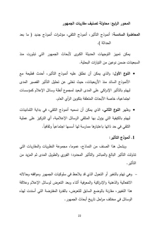 22
‫ابع‬
‫ر‬‫ال‬ ‫المحور‬
:
‫الجمهور‬ ‫مقاربات‬ ‫تصنيف‬ ‫محاولة‬
‫السادسة‬ ‫ة‬
‫المحاضر‬
:
‫جديد‬ ‫أنموذج‬ ‫ات‬
‫ر‬‫مؤش‬ ،‫التلقي‬ ‫أنموذج‬ ،‫التأثير‬ ‫أنموذج‬
(
‫بعد‬ ‫ما‬
‫الحداثة‬
.)
‫منذ‬ ‫تبلورت‬ ‫التي‬ ‫الجمهور‬ ‫ألبحاث‬ ‫ى‬
‫الكبر‬ ‫الحديثة‬ ‫التوجهات‬ ‫تمييز‬ ‫يمكن‬
‫البحثية‬ ‫ات‬
‫ر‬‫التيا‬ ‫من‬ ‫نوعين‬ ‫ضمن‬ ‫السبعينات‬
.

‫األول‬ ‫ع‬
‫النو‬
:
‫مع‬ ‫قطيعة‬ ‫أحدث‬ ،‫التأثير‬ ‫أنموذج‬ ‫عليه‬ ‫نطلق‬ ‫أن‬ ‫يمكن‬ ‫الذي‬‫و‬
‫المدى‬ ‫القصير‬ ‫التأثير‬ ‫تحليل‬ ‫عن‬ ‫تخلى‬ ‫حيث‬ ،‫بعينات‬‫ر‬‫األ‬ ‫منذ‬ ‫السائد‬ ‫األنموذج‬
‫بالت‬ ‫ليهتم‬
‫اكي‬
‫ر‬‫اإلد‬ ‫أثير‬
‫كمؤسسات‬ ‫اإلعالم‬ ‫وسائل‬ ‫أنظة‬ ‫ع‬
‫لمجمو‬ ‫البعيد‬ ‫المدى‬ ‫على‬
‫العام‬ ‫أي‬
‫ر‬‫ال‬ ‫بتكوين‬ ‫المتعلقة‬ ‫األبحاث‬ ‫خاصة‬ ،‫اجتماعية‬
.

‫وظهر‬
‫الثاني‬ ‫ع‬
‫النو‬
‫الثمانينات‬ ‫بداية‬ ‫في‬ ،‫التلقي‬ ‫أنموذج‬ ‫نسميه‬ ‫أن‬ ‫يمكن‬ ‫الذي‬ ،
‫التركيز‬ ‫أي‬ ،‫اإلعالمية‬ ‫الرسائل‬ ‫المتلقي‬ ‫بها‬ ‫يؤول‬ ‫التي‬ ‫بالكيفية‬ ‫ليهتم‬
‫عملية‬ ‫على‬
ً‫ا‬‫وثقافي‬ ً‫ا‬‫اجتماعي‬ ‫أسسها‬ ‫لها‬ ‫ممارسة‬ ‫ها‬
‫باعتبار‬ ‫ذاتها‬ ‫حد‬ ‫في‬ ‫التلقي‬
.
2
.
‫التأثير‬ ‫أنموذج‬
:
‫التي‬ ‫بات‬‫ر‬‫المقا‬‫و‬ ‫يات‬‫ر‬‫النظ‬ ‫مجموعة‬ ،‫عموما‬ ،‫النماذج‬ ‫من‬ ‫الصنف‬ ‫هذا‬ ‫ويشمل‬
‫المحدود‬ ‫التأثير‬‫و‬ ‫المباشر‬‫و‬ ‫البالغ‬ ‫التأثير‬ ‫تناولت‬
:
‫من‬ ‫يد‬‫ز‬‫الم‬ ‫ثم‬ ‫المدى‬ ‫الطويل‬‫و‬ ‫ي‬
‫الفور‬
‫التأثير‬
.

‫وحاالته‬ ‫اقفه‬‫و‬‫وم‬ ‫الجمهور‬ ‫سلوكيات‬ ‫في‬ ‫يالحظ‬ ‫قد‬ ‫الذي‬ ‫التحول‬ ‫أو‬ ‫بالتغير‬ ‫تهتم‬ ‫وهي‬
‫وعالقة‬ ‫اإلعالم‬ ‫لوسائل‬ ‫التعرض‬ ‫وبعد‬ ‫أثناء‬ ‫المعرفية‬‫و‬ ‫اكية‬
‫ر‬‫اإلد‬‫و‬ ‫الذهنية‬‫و‬ ‫االنفعالية‬
‫لهذه‬ ‫أسندت‬ ‫التي‬ ‫المفترضة‬ ‫ة‬
‫ر‬‫بالقد‬ ،‫للتعرض‬ ‫السابق‬ ‫بالوضع‬ ‫نة‬‫ر‬‫مقا‬ ،‫التغيير‬ ‫هذا‬
‫ت‬ ‫احل‬
‫ر‬‫م‬ ‫مختلف‬ ‫في‬ ‫الوسائل‬
‫الجمهور‬ ‫أبحاث‬ ‫يخ‬‫ر‬‫ا‬
.
 