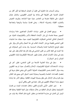 24
‫امل‬‫و‬‫الع‬ ‫أن‬ ‫القول‬ ‫إلى‬ ‫ية‬‫ر‬‫النظ‬ ‫هذه‬ ‫أصحاب‬ ‫ويذهب‬
‫من‬ ‫أكثر‬ ‫تأثير‬ ‫لها‬ ‫السياقية‬
‫بها‬ ‫يشاهد‬ ‫التي‬ ‫يقة‬‫ر‬‫الط‬ ‫على‬ ‫النصية‬ ‫امل‬‫و‬‫الع‬
‫العرض‬
‫يوني‬‫ز‬‫التلف‬
،
‫امل‬‫و‬‫ع‬ ‫وتشتمل‬
‫منها‬ ‫العناصر‬ ‫من‬ ‫متنوعة‬ ‫تشكيلة‬ ‫على‬ ،‫السياق‬
:
‫المشاهد‬ ‫هوية‬
،
‫التعرض‬ ‫وظروف‬
‫القبلية‬ ‫التجارب‬‫و‬
،
‫السابقة‬ ‫اته‬
‫ر‬‫وتصو‬
...
‫اجتماعية‬‫و‬ ‫يخية‬‫ر‬‫وتا‬ ‫سياسية‬ ‫قضايا‬ ‫وحتى‬
‫محيطية‬
.

‫وير‬
‫اسات‬
‫ر‬‫ود‬ ‫عامة‬ ‫ي‬
‫الجماهير‬ ‫االتصال‬ ‫اسات‬
‫ر‬‫د‬ ‫تطوير‬ ‫في‬ ‫الفضل‬ ‫جع‬
‫عن‬ ‫المتولد‬ ‫التكنولوجيات‬‫و‬ ‫باألسر‬ ‫المتعلقة‬ ‫األبحاث‬ ‫تيار‬ ‫إلى‬ ،‫خاصة‬ ‫بصفة‬ ‫الجمهور‬
‫الجديد‬ ‫التكنولوجية‬ ‫ات‬
‫ر‬‫للمبتك‬ ‫المتنامي‬ ‫العائلي‬ ‫االستعمال‬
،
‫ثمانينات‬ ‫منذ‬ ‫سجلت‬ ‫حيث‬
‫في‬ ‫الغالب‬ ‫األبحاث‬ ‫تيار‬ ‫مع‬ ‫قطيعة‬ ‫الماضي‬ ‫القرن‬
‫على‬ ‫يركز‬ ‫كان‬ ‫الذي‬‫و‬ ‫المجال‬ ‫هذا‬
‫السياسية‬ ‫المجالت‬‫و‬ ‫العامة‬ ‫اإلعالمية‬ ‫امج‬
‫ر‬‫الب‬ ‫تحليل‬
.
‫في‬ ‫الت‬
‫و‬‫المحا‬ ‫أولى‬ ‫جاءت‬ ‫وقد‬
‫عهد‬ ‫على‬ ‫مقبل‬ ‫العالم‬ ‫فيه‬ ‫كان‬ ‫وقت‬ ‫في‬ ‫الماضي‬ ‫القرن‬ ‫من‬ ‫الثامن‬ ‫العقد‬ ‫في‬ ‫الصدد‬ ‫هذا‬
‫المباشر‬ ‫االتصال‬ ‫مجال‬ ‫في‬ ‫جديد‬
‫يوني‬‫ز‬‫التلف‬ ‫البث‬‫و‬ ‫اإلليكترونية‬ ‫الصحافة‬ ‫ظهور‬ ‫بفضل‬
‫المباشر‬
(
‫اتل‬‫و‬‫الس‬ ‫عبر‬
.)

‫في‬ ‫آخر‬ ‫تطور‬ ،‫الماضي‬ ‫القرن‬ ‫من‬ ‫التاسعة‬ ‫ية‬‫ر‬‫العش‬ ‫بداية‬ ‫في‬ ‫سجل‬
‫يون‬‫ز‬‫التلف‬ ‫يعد‬ ‫لم‬ ‫حيث‬ ،‫االتصال‬‫و‬ ‫اإلعالم‬ ‫لتكنولوجيات‬ ‫لية‬‫ز‬‫المن‬ ‫االستعماالت‬ ‫اسات‬
‫ر‬‫د‬
‫ا‬ ‫لية‬‫ز‬‫المن‬ ‫التكنولوجيات‬ ‫ضمن‬ ‫االهتمام‬ ‫مركز‬ ‫وحده‬
‫في‬ ‫ها‬
‫دور‬ ‫تحليل‬ ‫ينبغي‬ ‫التي‬ ‫ى‬
‫ألخر‬
‫النقاش‬ ‫فيه‬ ‫ي‬
‫يجر‬ ‫الذي‬ ‫السياق‬ ‫تحديد‬ ‫ومحاولة‬ ‫العمومية‬‫و‬ ‫الخاصة‬ ‫الفضاءات‬ ‫تمفصل‬
‫الثقافية‬ ‫الهويات‬ ‫وصيانة‬ ‫خلق‬ ‫على‬ ‫اإلعالم‬ ‫وسائل‬ ‫ة‬
‫ر‬‫قد‬ ‫حول‬
.
‫بإعادة‬ ‫هنا‬ ‫األمر‬ ‫ويتعلق‬
‫تسييق‬
‫اجتماعي‬ ‫إطار‬ ‫في‬ ‫يون‬‫ز‬‫التلف‬ ‫استهالك‬ ‫اسة‬
‫ر‬‫د‬
-
‫أوسع‬ ‫وثقافي‬ ‫تقني‬
.

‫ا‬ ‫تميز‬
‫قضايا‬ ‫من‬ ‫البحث‬ ‫اهتمامات‬ ‫بانتقال‬ ،‫التلقي‬ ‫ألنموذج‬ ‫األولي‬ ‫لتطور‬
‫فك‬ ‫وعملية‬ ‫الطبقية‬ ‫البنية‬ ‫حول‬ ‫الت‬
‫ؤ‬‫تسا‬ ‫خالل‬ ‫من‬ ‫ة‬
‫ز‬‫المتلف‬ ‫الرسائل‬ ‫وتحليل‬ ‫االيدولوجيا‬
‫العائلة‬ ‫داخل‬ ‫ع‬
‫النو‬ ‫منظور‬ ‫من‬ ‫المشاهدة‬ ‫ممارسة‬ ‫في‬ ‫التمايز‬ ‫إلى‬ ‫الرموز‬
.
‫عن‬ ‫تب‬‫ر‬‫ت‬ ‫وقد‬
 