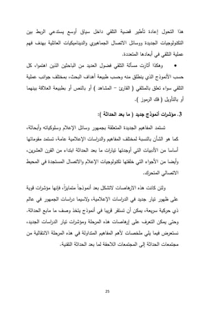 25
‫التلقي‬ ‫قضية‬ ‫تأطير‬ ‫إعادة‬ ‫التحول‬ ‫هذا‬
‫بين‬ ‫بط‬‫ر‬‫ال‬ ‫يستدعي‬ ‫أوسع‬ ‫سياق‬ ‫داخل‬
‫فهم‬ ‫بهدف‬ ‫العائلية‬ ‫الديناميكيات‬‫و‬ ‫ي‬
‫الجماهير‬ ‫االتصال‬ ‫ووسائل‬ ‫الجديدة‬ ‫التكنولوجيات‬
‫المتعددة‬ ‫أبعادها‬ ‫في‬ ‫التلقي‬ ‫عملية‬
.

‫كل‬ ،‫ا‬‫و‬‫اهتم‬ ‫الذين‬ ‫الباحثين‬ ‫من‬ ‫العديد‬ ‫فضول‬ ‫التلقي‬ ‫مسألة‬ ‫أثارت‬ ‫وهكذا‬
‫أهداف‬ ‫طبيعة‬ ‫وحسب‬ ‫منه‬ ‫ينطلق‬ ‫الذي‬ ‫األنموذج‬ ‫حسب‬
‫عملية‬ ‫انب‬‫و‬‫ج‬ ‫بمختلف‬ ،‫البحث‬
‫بالمتلقي‬ ‫تعلق‬ ‫اء‬‫و‬‫س‬ ‫التلقي‬
(
‫ئ‬
‫القار‬
-
‫المشاهد‬
)
‫بينهما‬ ‫العالقة‬ ‫بطبيعة‬ ‫أو‬ ‫بالنص‬ ‫أو‬
‫بالتأويل‬ ‫أو‬
(
‫الرموز‬ ‫فك‬
.)
3
.
‫جديد‬ ‫أنموذج‬ ‫ات‬
‫ر‬‫مؤش‬
(
‫الحداثة‬ ‫بعد‬ ‫ما‬
)
:
،‫أبحاثة‬‫و‬ ‫وسلوكياته‬ ‫اإلعالم‬ ‫وسائل‬ ‫بجمهور‬ ‫المتعلقة‬ ‫الجديدة‬ ‫المفاهيم‬ ‫تستمد‬
‫مقوماتها‬ ‫تستمد‬ ،‫عامة‬ ‫اإلعالمية‬ ‫اسات‬
‫ر‬‫الد‬‫و‬ ‫المفاهيم‬ ‫لمختلف‬ ‫بالنسبة‬ ‫الشأن‬ ‫هو‬ ‫كما‬
،‫ين‬‫ر‬‫العش‬ ‫القرن‬ ‫من‬ ‫ابتداء‬ ‫الحداثة‬ ‫بعد‬ ‫ما‬ ‫ات‬
‫ر‬‫تيا‬ ‫أوجدتها‬ ‫التي‬ ‫األدبيات‬ ‫من‬ ‫أساسا‬
‫المحيط‬ ‫في‬ ‫المستجدة‬ ‫االتصال‬‫و‬ ‫اإلعالم‬ ‫تكنولوجيات‬ ‫خلقتها‬ ‫التي‬ ‫اء‬‫و‬‫األج‬ ‫من‬ ‫أيضا‬‫و‬
‫المتحرك‬ ‫االتصالي‬
.
‫ولئن‬
‫قوية‬ ‫ات‬
‫ر‬‫مؤش‬ ‫فإنها‬ ،ً‫ا‬
‫ز‬‫متماي‬ ً‫ا‬‫أنموذج‬ ‫بعد‬ ‫التشكل‬ ‫هاصات‬
‫االر‬ ‫هذه‬ ‫كانت‬
‫عالم‬ ‫في‬ ‫الجمهور‬ ‫اسات‬
‫ر‬‫د‬ ‫السيما‬
‫و‬ ،‫اإلعالمية‬ ‫اسات‬
‫ر‬‫الد‬ ‫في‬ ‫جديد‬ ‫تيار‬ ‫ظهور‬ ‫على‬
‫الحداثة‬ ‫مابع‬ ‫ما‬ ‫وصف‬ ‫يتخذ‬ ‫أنموذج‬ ‫في‬ ‫يبا‬‫ر‬‫ق‬ ‫تستقر‬ ‫أن‬ ‫يمكن‬ ،‫يعة‬‫ر‬‫س‬ ‫حركية‬ ‫ذي‬
.
‫ومؤ‬ ‫المرحلة‬ ‫هذه‬ ‫هاصات‬
‫إر‬ ‫على‬ ‫التعرف‬ ‫يمكن‬ ‫وحتى‬
،‫الجديد‬ ‫اسات‬
‫ر‬‫الد‬ ‫تيار‬ ‫ات‬
‫ر‬‫ش‬
‫من‬ ‫االنتقالية‬ ‫المرحلة‬ ‫هذه‬ ‫في‬ ‫المتداولة‬ ‫المفاهيم‬ ‫ألهم‬ ‫ملخصات‬ ‫يلي‬ ‫فيما‬ ‫نستعرض‬
‫التقنية‬ ‫الحداثة‬ ‫بعد‬ ‫لما‬ ‫الالحقة‬ ‫المجتمعات‬ ‫إلى‬ ‫الحداثة‬ ‫مجتمعات‬
.
 