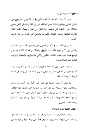 26

‫المنزلي‬ ‫السياق‬ ‫مفهوم‬
:
‫ي‬
‫يجر‬ ‫معقد‬ ‫يومي‬ ‫كنشاط‬ ‫يونية‬‫ز‬‫التلف‬ ‫المشاهدة‬ ،‫الحديثة‬ ‫االتجاهات‬ ‫تعتبر‬
‫في‬
،‫العائلة‬ ‫ضمن‬ ‫أساسا‬ ‫ويمارس‬ ‫لي‬‫ز‬‫المن‬ ‫السياق‬
‫ح‬
‫يطر‬ ‫للتلقي‬ ‫السياقي‬ ‫الطابع‬ ‫أن‬ ‫غير‬
‫اتخاذ‬ ‫سلطة‬ ‫وحول‬ ،‫المنزل‬ ‫في‬ ‫ة‬
‫ز‬‫التلف‬ ‫بها‬ ‫تستعمل‬ ‫التي‬ ‫الكيفية‬ ‫حول‬ ‫الت‬
‫ؤ‬‫تسا‬
‫الوسط‬ ‫هذا‬ ‫في‬ ‫تشاهد‬ ‫التي‬ ‫امج‬
‫ر‬‫الب‬‫و‬ ‫يونية‬‫ز‬‫التلف‬ ‫ات‬‫و‬‫القن‬ ‫باختيار‬ ‫المتعلقة‬ ‫ات‬
‫ر‬‫ا‬
‫ر‬‫الق‬
‫ي‬
‫األسر‬
.
‫التشابه‬ ‫أوجه‬ ،‫أيضا‬ ،‫االعتبار‬ ‫بعين‬ ‫لي‬‫ز‬‫المن‬ ‫االتصال‬ ‫نموذج‬ ‫يأخذ‬ ‫أن‬ ‫ينبغي‬
‫المجتمع‬‫و‬ ‫الثقافة‬ ‫فضاء‬ ‫في‬ ‫التماثل‬‫و‬ ‫الفروق‬ ‫هذه‬ ‫مكانة‬ ‫وفهم‬ ‫األسر‬ ‫بين‬ ‫التمايز‬‫و‬
‫انب‬‫و‬‫الج‬‫و‬ ‫السلطة‬‫و‬ ‫االيدولوجيا‬‫و‬ ‫اإلثني‬‫و‬ ‫الطبقي‬ ‫االنتماء‬ ‫قضايا‬ ‫تحدد‬ ‫حيث‬ ‫اسع‬‫و‬‫ال‬
‫اليومية‬ ‫الحياة‬ ‫لعالم‬ ‫المادية‬
.
‫يستبع‬
‫نما‬‫ا‬‫و‬ ،‫للجمهور‬ ‫العددي‬ ‫المفهوم‬ ‫يونية‬‫ز‬‫التلف‬ ‫المشاهدة‬ ‫سياق‬ ‫تحليل‬ ‫د‬
‫الحياة‬ ‫في‬ ‫تيب‬‫ر‬ ‫اتصالي‬ ‫لنشاط‬ ‫ممارس‬ ‫ديناميكي‬ ‫كعضو‬ ‫المتلقي‬ ‫إلى‬ ‫ينظر‬ ‫أصبح‬
‫ة‬
‫ر‬‫لألس‬ ‫اليومية‬
(
‫الجماعة‬
.)
‫اءهم‬
‫ر‬‫آ‬ ‫أن‬ ‫أساس‬ ‫على‬ ‫اد‬
‫ر‬‫األف‬ ‫إلى‬ ‫النظر‬ ‫في‬ ‫البحث‬ ‫يستمر‬ ‫أن‬ ‫ينبغي‬ ‫فال‬
‫تلك‬ ‫عن‬ ‫لة‬‫ز‬‫ومنع‬ ‫فردية‬ ‫وسلوكياتهم‬
‫األفكار‬ ‫فيها‬ ‫تتشكل‬ ‫التي‬ ‫السياقية‬ ‫الظروف‬
‫وتعدل‬ ‫وتعتنق‬
،
‫التي‬ ‫الكيفية‬ ‫بحث‬ ‫على‬ ‫لي‬‫ز‬‫المن‬ ‫السياق‬ ‫تحليل‬ ‫يركز‬ ‫أن‬ ‫ينبغي‬ ‫كما‬
‫إدماج‬ ‫بها‬ ‫يتم‬
‫الداخلية‬ ‫الديناميكية‬ ‫من‬ ‫أ‬
‫ز‬‫يتج‬ ‫ال‬ ً‫ا‬‫ء‬
‫جز‬ ‫تصبح‬ ‫حتى‬ ‫التكنولوجيات‬
‫لي‬‫ز‬‫المن‬ ‫الفضاء‬ ‫وتنظيم‬

‫لية‬‫ز‬‫المن‬ ‫التكنولوجيات‬ ‫مفهوم‬
:
‫عنها‬ ‫المتولدة‬ ‫الممارسات‬‫و‬ ‫ذاته‬ ‫حد‬ ‫في‬ ‫ع‬
‫الموضو‬ ،‫هنا‬ ‫التكنولوجيا‬ ‫وتعني‬
‫ها‬
‫تثير‬ ‫التي‬ ‫الدالالت‬‫و‬
.
‫تتضمن‬ ‫ولكنها‬ ‫مادية‬ ‫قيمة‬ ‫على‬ ‫فقط‬ ‫تتوفر‬ ‫ال‬ ‫فالتكنولوجيا‬
 