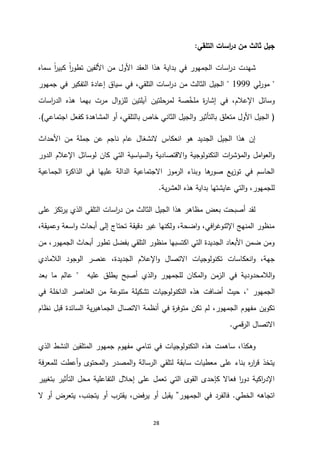 28
‫التلقي‬ ‫اسات‬
‫ر‬‫د‬ ‫من‬ ‫ثالث‬ ‫جيل‬
:
‫سماه‬ ً‫ا‬
‫ر‬‫كبي‬ ً‫ا‬
‫ر‬‫تطو‬ ‫األلفين‬ ‫من‬ ‫األول‬ ‫العقد‬ ‫هذا‬ ‫بداية‬ ‫في‬ ‫الجمهور‬ ‫اسات‬
‫ر‬‫د‬ ‫شهدت‬
"
‫لي‬‫ر‬‫مو‬
1333
"
‫التلقي‬ ‫اسات‬
‫ر‬‫د‬ ‫من‬ ‫الثالث‬ ‫الجيل‬
،
‫جمهور‬ ‫في‬ ‫التفكير‬ ‫إعادة‬ ‫سياق‬ ‫في‬
‫ا‬
‫ر‬‫الد‬ ‫هذه‬ ‫بهما‬ ‫مرت‬ ‫ال‬‫و‬‫للز‬ ‫آيلتين‬ ‫لمرحلتين‬ ‫صة‬‫ملخ‬ ‫ة‬
‫ر‬‫إشا‬ ‫في‬ ،‫اإلعالم‬ ‫وسائل‬
‫سات‬
(
‫أو‬ ،‫بالتلقي‬ ‫خاص‬ ‫الثاني‬ ‫الجيل‬‫و‬ ‫بالتأثير‬ ‫متعلق‬ ‫األول‬ ‫الجيل‬
‫اجتماعي‬ ‫كفعل‬ ‫المشاهدة‬
.)
‫األحداث‬ ‫من‬ ‫جملة‬ ‫عن‬ ‫ناجم‬ ‫عام‬ ‫النشغال‬ ‫انعكاس‬ ‫هو‬ ‫الجديد‬ ‫الجيل‬ ‫هذا‬ ‫إن‬
‫الدور‬ ‫اإلعالم‬ ‫لوسائل‬ ‫كان‬ ‫التي‬ ‫السياسية‬‫و‬ ‫االقتصادية‬‫و‬ ‫التكنولوجية‬ ‫ات‬
‫ر‬‫المؤش‬‫و‬ ‫امل‬‫و‬‫الع‬‫و‬
‫الجماعية‬ ‫ة‬
‫ر‬‫الذاك‬ ‫في‬ ‫عليها‬ ‫الدالة‬ ‫االجتماعية‬ ‫الرموز‬ ‫وبناء‬ ‫ها‬
‫صور‬ ‫يع‬‫ز‬‫تو‬ ‫في‬ ‫الحاسم‬
‫بداية‬ ‫عايشتها‬ ‫التي‬‫و‬ ،‫للجمهور‬
‫ية‬‫ر‬‫العش‬ ‫هذه‬
.
‫على‬ ‫تكز‬‫ر‬‫ي‬ ‫الذي‬ ‫التلقي‬ ‫اسات‬
‫ر‬‫د‬ ‫من‬ ‫الثالث‬ ‫الجيل‬ ‫هذا‬ ‫مظاهر‬ ‫بعض‬ ‫أصبحت‬ ‫لقد‬
،‫وعميقة‬ ‫اسعة‬‫و‬ ‫أبحاث‬ ‫إلى‬ ‫تحتاج‬ ‫دقيقة‬ ‫غير‬ ‫ولكنها‬ ،‫اضحة‬‫و‬ ،‫افي‬
‫ر‬‫اإلثنوغ‬ ‫المنهج‬ ‫منظور‬
‫من‬ ،‫الجمهور‬ ‫أبحاث‬ ‫تطور‬ ‫بفضل‬ ‫التلقي‬ ‫منظور‬ ‫اكتسبها‬ ‫التي‬ ‫الجديدة‬ ‫األبعاد‬ ‫ضمن‬ ‫ومن‬
‫انعكاسات‬‫و‬ ،‫جهة‬
‫الالمادي‬ ‫الوجود‬ ‫عنصر‬ ،‫الجديدة‬ ‫اإلعالم‬‫و‬ ‫االتصال‬ ‫تكنولوجيات‬
‫عليه‬ ‫يطلق‬ ‫أصبح‬ ‫الذي‬‫و‬ ‫للجمهور‬ ‫المكان‬‫و‬ ‫الزمن‬ ‫في‬ ‫الالمحدودية‬‫و‬
"
‫بعد‬ ‫ما‬ ‫عالم‬
‫الجمهور‬
"
‫في‬ ‫الداخلة‬ ‫العناصر‬ ‫من‬ ‫متنوعة‬ ‫تشكيلة‬ ‫التكنولوجيات‬ ‫هذه‬ ‫أضافت‬ ‫حيث‬ ،
‫االتصا‬ ‫أنظمة‬ ‫في‬ ‫ة‬
‫ر‬‫متوف‬ ‫تكن‬ ‫لم‬ ،‫الجمهور‬ ‫مفهوم‬ ‫تكوين‬
‫نظام‬ ‫قبل‬ ‫السائدة‬ ‫ية‬‫ر‬‫الجماهي‬ ‫ل‬
‫الرقمي‬ ‫االتصال‬
.
‫الذي‬ ‫النشط‬ ‫المتلقين‬ ‫جمهور‬ ‫مفهوم‬ ‫تنامي‬ ‫في‬ ‫التكنولوجيات‬ ‫هذه‬ ‫ساهمت‬ ،‫وهكذا‬
‫للمعرفة‬ ‫أعطت‬‫و‬ ‫المحتوى‬‫و‬ ‫المصدر‬‫و‬ ‫الرسالة‬ ‫لتلقي‬ ‫سابقة‬ ‫معطيات‬ ‫على‬ ‫بناء‬ ‫ه‬
‫ر‬‫ا‬
‫ر‬‫ق‬ ‫يتخذ‬
‫التفاعلي‬ ‫إحالل‬ ‫على‬ ‫تعمل‬ ‫التي‬ ‫القوى‬ ‫كإحدى‬ ‫فعاال‬ ‫ا‬
‫ر‬‫دو‬ ‫اكية‬
‫ر‬‫اإلد‬
‫بتغيير‬ ‫التأثير‬ ‫محل‬ ‫ة‬
‫الخطي‬ ‫اتجاهه‬
.
‫الجمهور‬ ‫في‬ ‫فالفرد‬
”
‫ال‬ ‫أو‬ ‫يتعرض‬ ،‫يتجنب‬ ‫أو‬ ‫يقترب‬ ،‫يرفض‬ ‫أو‬ ‫يقبل‬
 