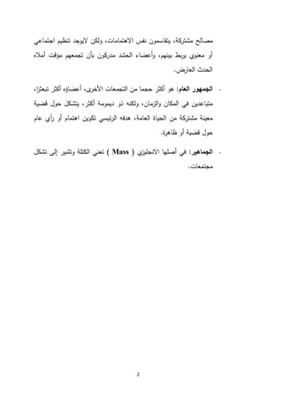 2
‫مصالح‬
‫اجتماعي‬ ‫تنظيم‬ ‫اليوجد‬ ‫ولكن‬ ،‫االهتمامات‬ ‫نفس‬ ‫يتقاسمون‬ ،‫مشتركة‬
‫أماله‬ ‫مؤقت‬ ‫تجمعهم‬ ‫بأن‬ ‫مدركون‬ ‫الحشد‬ ‫أعضاء‬‫و‬ ،‫بينهم‬ ‫بط‬‫ر‬‫ي‬ ‫معنوي‬ ‫أو‬
‫العارض‬ ‫الحدث‬
.
-
‫الجمهور‬
‫العام‬
:
،‫ى‬
‫األخر‬ ‫التجمعات‬ ‫من‬ ‫حجما‬ ‫أكثر‬ ‫هو‬
،‫ا‬
‫ر‬‫تبعث‬ ‫أكثر‬ ‫أعضاؤه‬
‫ذو‬ ‫ولكنه‬ ،‫الزمان‬‫و‬ ‫المكان‬ ‫في‬ ‫متباعدين‬
‫قضية‬ ‫حول‬ ‫يتشكل‬ ،‫أكثر‬ ‫ديمومة‬
‫ا‬ ‫من‬ ‫مشتركة‬ ‫معينة‬
‫عام‬ ‫أي‬
‫ر‬ ‫أو‬ ‫اهتمام‬ ‫تكوين‬ ‫ئيسي‬‫ر‬‫ال‬ ‫هدفه‬ ،‫العامة‬ ‫لحياة‬
‫ة‬
‫ر‬‫ظاه‬ ‫أو‬ ‫قضية‬ ‫حول‬
.
-
‫الجماهير‬
:
‫ي‬
‫االنجليز‬ ‫أصلها‬ ‫في‬
(
Mass
)
‫تشكل‬ ‫إلى‬ ‫وتشير‬ ‫الكتلة‬ ‫تعني‬
‫مجتمعات‬
.
 
