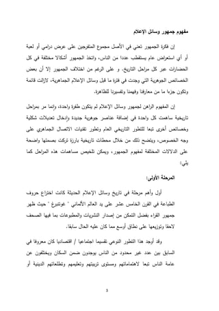 3
‫اإلعالم‬ ‫وسائل‬ ‫جمهور‬ ‫مفهوم‬
‫لعبة‬ ‫أو‬ ‫امي‬
‫ر‬‫د‬ ‫عرض‬ ‫على‬ ‫المتفرجين‬ ‫ع‬
‫مجمو‬ ‫األصل‬ ‫في‬ ‫تعني‬ ‫الجمهور‬ ‫ة‬
‫ر‬‫فك‬ ‫إن‬
‫ك‬ ‫في‬ ‫مختلفة‬ ‫أشكاال‬ ‫الجمهور‬ ‫اتخذ‬‫و‬ ،‫الناس‬ ‫من‬ ‫عددا‬ ‫يستقطب‬ ‫عام‬ ‫اض‬
‫ر‬‫استع‬ ‫أي‬ ‫أو‬
‫ل‬
‫يخ‬‫ر‬‫التا‬ ‫احل‬
‫ر‬‫م‬ ‫كل‬ ‫عبر‬ ‫ات‬
‫ر‬‫الحضا‬
.
‫بعض‬ ‫أن‬ ‫إال‬ ‫الجمهور‬ ‫اختالف‬ ‫من‬ ‫غم‬
‫الر‬ ‫على‬ ‫و‬
‫ي‬‫ر‬‫الجوه‬ ‫الخصائص‬
‫قائمة‬ ‫الت‬
‫ز‬‫ال‬ ،‫ية‬‫ر‬‫الجماه‬ ‫اإلعالم‬ ‫وسائل‬ ‫قبل‬ ‫ما‬ ‫ة‬
‫ر‬‫فت‬ ‫في‬ ‫وجدت‬ ‫التي‬ ‫ة‬
‫ة‬
‫ر‬‫للظاه‬ ‫نا‬‫ر‬‫وتفسي‬ ‫وفهمنا‬ ‫معارفنا‬ ‫من‬ ‫ما‬ ‫ءا‬
‫جز‬ ‫وتكون‬
.
‫احل‬
‫ر‬‫بم‬ ‫مر‬ ‫نما‬‫ا‬‫و‬ ،‫احدة‬‫و‬ ‫ة‬
‫ر‬‫طف‬ ‫يتكون‬ ‫لم‬ ‫اإلعالم‬ ‫وسائل‬ ‫لجمهور‬ ‫اهن‬
‫ر‬‫ال‬ ‫المفهوم‬ ‫إن‬
‫تعديالت‬ ‫دخال‬‫ا‬‫و‬ ‫جديدة‬ ‫ية‬‫ر‬‫جوه‬ ‫عناصر‬ ‫إضافة‬ ‫في‬ ‫احدة‬‫و‬ ‫كل‬ ‫ساهمت‬ ‫يخية‬‫ر‬‫تا‬
‫شكلية‬
‫ى‬
‫أخر‬ ‫وخصائص‬
‫على‬ ‫ي‬
‫الجماهر‬ ‫االتصال‬ ‫تقنيات‬ ‫وتطور‬ ‫العام‬ ‫يخي‬‫ر‬‫التا‬ ‫للتطور‬ ‫تبعا‬
‫اضحة‬‫و‬ ‫بصمتها‬ ‫تركت‬ ‫ة‬
‫ز‬‫بار‬ ‫يخية‬‫ر‬‫تا‬ ‫محطات‬ ‫خالل‬ ‫من‬ ‫ذلك‬ ‫ويتضح‬ ،‫الخصوص‬ ‫وجه‬
‫كما‬ ‫احل‬
‫ر‬‫الم‬ ‫هذه‬ ‫مساهمات‬ ‫تلخيص‬ ‫ويمكن‬ ،‫الجمهور‬ ‫لمفهوم‬ ‫المختلفة‬ ‫الدالالت‬ ‫على‬
‫يلي‬
:
‫األولى‬ ‫المرحلة‬
:
‫حروف‬ ‫اع‬
‫ر‬‫اخت‬ ‫كانت‬ ‫الحديثة‬ ‫اإلعالم‬ ‫وسائل‬ ‫يخ‬‫ر‬‫تا‬ ‫في‬ ‫مرحلة‬ ‫أهم‬‫و‬ ‫أول‬
‫األلماني‬ ‫العالم‬ ‫يد‬ ‫على‬ ‫عشر‬ ‫الخامس‬ ‫القرن‬ ‫في‬ ‫الطباعة‬
"
‫غ‬
‫غوتنبر‬
"
‫ظهر‬ ‫حيث‬
‫الصحف‬ ‫فيها‬ ‫بما‬ ‫المطبوعات‬‫و‬ ‫يات‬‫ر‬‫النش‬ ‫إصدار‬ ‫من‬ ‫التمكن‬ ‫بفضل‬ ‫اء‬
‫ر‬‫الق‬ ‫جمهور‬
‫سابقا‬ ‫الحال‬ ‫عليه‬ ‫كان‬ ‫مما‬ ‫أوسع‬ ‫نطاق‬ ‫على‬ ‫يعها‬‫ز‬‫وتو‬ ‫الحقا‬
.
‫اجتماعيا‬ ‫تقسيما‬ ‫النوعي‬ ‫التطور‬ ‫هذا‬ ‫أوجد‬ ‫وقد‬
/
‫في‬ ‫معروفا‬ ‫كان‬ ‫اقتصاديا‬
‫عن‬ ‫ويختلفون‬ ‫السكان‬ ‫ضمن‬ ‫يوجدون‬ ‫الناس‬ ‫من‬ ‫محدود‬ ‫غير‬ ‫عدد‬ ‫بين‬ ‫السابق‬
‫أو‬ ‫الدينية‬ ‫وتطلعاتهم‬ ‫وتعليمهم‬ ‫بيتهم‬‫ر‬‫ت‬ ‫ومستوى‬ ‫الهتماماتهم‬ ‫تبعا‬ ‫الناس‬ ‫عامة‬
 