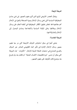 5
‫ابع‬
‫ر‬‫ال‬ ‫المرحلة‬
‫ة‬
:
‫مبادئ‬ ‫تبني‬ ‫في‬ ‫الجمهور‬ ‫مفهوم‬ ‫ى‬
‫أثر‬ ‫الذي‬ ‫ابع‬
‫ر‬‫ال‬ ‫يخي‬‫ر‬‫التا‬ ‫العنصر‬ ‫ويتمثل‬
‫اإلعالم‬ ‫في‬ ‫الحق‬‫و‬ ‫الصحافة‬ ‫ية‬‫ر‬‫وح‬ ‫اإلعالم‬ ‫وسائل‬ ‫تعني‬ ‫التي‬ ‫السياسية‬ ‫اطية‬
‫ر‬‫الديمق‬
‫وسائل‬ ‫على‬ ‫الحكم‬ ‫أنظمة‬ ‫في‬ ‫اطية‬
‫ر‬‫الديمق‬ ‫األفكار‬ ‫تطبيق‬ ‫انعكس‬ ‫فقد‬ ‫ها‬
‫مظاهر‬ ‫أهم‬
‫السياس‬ ‫الرقابة‬ ‫وعلى‬ ‫ووظائفها‬ ‫اإلعالم‬
‫إلى‬ ‫الوصول‬ ‫ومبادئ‬ ‫االجتماعية‬‫و‬ ‫ية‬
‫فيها‬ ‫المشاركة‬‫و‬ ‫اإلعالم‬
.
‫الخامسة‬ ‫المرحلة‬
:
‫مفهوم‬ ‫بها‬ ‫مر‬ ‫التي‬ ‫يخية‬‫ر‬‫التا‬ ‫احل‬
‫ر‬‫الم‬ ‫اض‬
‫ر‬‫استع‬ ‫سياق‬ ‫في‬ ‫ا‬
‫ر‬‫أخي‬ ‫ينبغي‬
‫اتل‬‫و‬‫الس‬ ‫عبر‬ ‫المباشر‬ ‫يوني‬‫ز‬‫التلف‬ ‫البث‬ ‫تأثير‬ ‫إلى‬ ‫ة‬
‫ر‬‫اإلشا‬ ‫اإلعالم‬ ‫وسائل‬ ‫جمهور‬
‫ل‬ ‫الدولية‬ ‫الشبكة‬ ‫استعمال‬ ‫في‬ ‫ع‬
‫المتسار‬ ‫التوسع‬‫و‬
‫إلعالم‬
"
‫نات‬‫ر‬‫األنت‬
"
‫المرحلة‬ ‫هذه‬
‫تسمى‬ ‫أن‬ ‫يمكن‬ ‫التي‬
"
‫الحديثة‬ ‫االتصال‬ ‫تكنلوجيات‬ ‫ة‬
‫ر‬‫ثو‬
"
‫تترسخ‬ ‫ولم‬ ‫بعد‬ ‫تكتمل‬ ‫لم‬
‫الجم‬ ‫مفهوم‬ ‫على‬ ‫اتها‬
‫ر‬‫تأثي‬ ٍ
‫كاف‬ ‫ح‬
‫بوضو‬ ‫بعد‬
‫هور‬
.
 