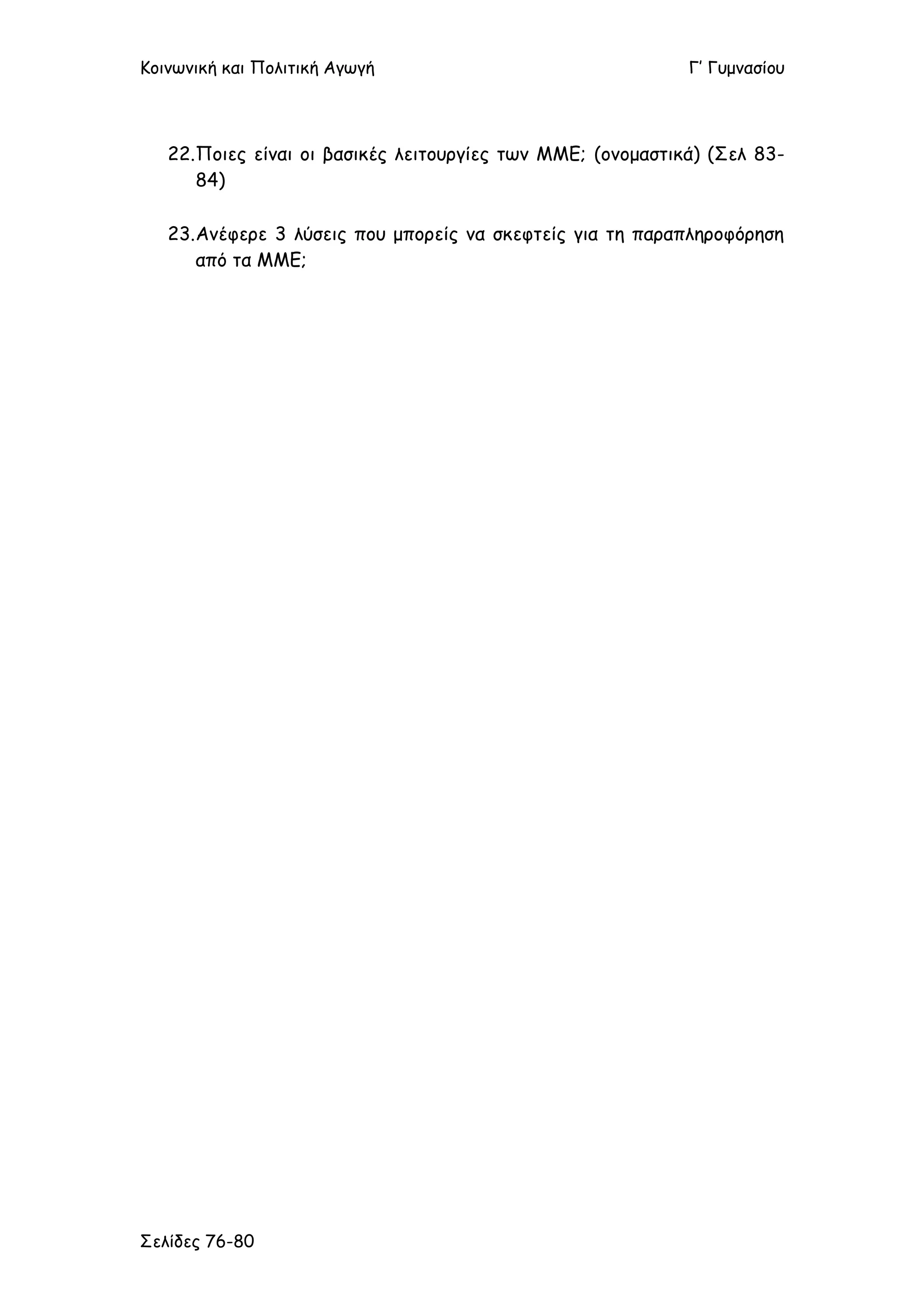 Κοινωνική και Πολιτική Αγωγή Γ’ Γυμνασίου
Σελίδες 76-80
22.Ποιες είναι οι βασικές λειτουργίες των ΜΜΕ; (ονομαστικά) (Σελ 83-
84)
23.Ανέφερε 3 λύσεις που μπορείς να σκεφτείς για τη παραπληροφόρηση
από τα ΜΜΕ;
 