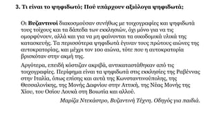 3. Τι είναι το ψηφιδωτό; Πού υπάρχουν αξιόλογα ψηφιδωτά;
Οι Βυζαντινοί διακοσμούσαν συνήθως με τοιχογραφίες και ψηφιδωτά
τους τοίχους και τα δάπεδα των εκκλησιών, όχι μόνο για να τις
ομορφύνουν, αλλά και για να μη φαίνονται τα οικοδομικά υλικά της
κατασκευής. Τα περισσότερα ψηφιδωτά έγιναν τους πρώτους αιώνες της
αυτοκρατορίας, και μέχρι τον 10ο αιώνα, τότε που η αυτοκρατορία
βρισκόταν στην ακμή της.
Αργότερα, επειδή κόστιζαν ακριβά, αντικαταστάθηκαν από τις
τοιχογραφίες. Περίφημα είναι τα ψηφιδωτά στις εκκλησίες της Ραβέννας
στην Ιταλία, όπως επίσης και αυτά της Κωνσταντινούπολης, της
Θεσσαλονίκης, της Μονής Δαφνίου στην Αττική, της Νέας Μονής της
Χίου, του Οσίου Λουκά στη Βοιωτία και αλλού.
Μαρίζα Ντεκάστρο, Βυζαντινή Τέχνη. Οδηγός για παιδιά.
 