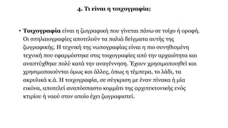 4. Τι είναι η τοιχογραφία;
• Τοιχογραφία είναι η ζωγραφική που γίνεται πάνω σε τοίχο ή οροφή.
Οι σπηλαιογραφίες αποτελούν τα παλιά δείγματα αυτής της
ζωγραφικής. Η τεχνική της νωπογραφίας είναι η πιο συνηθισμένη
τεχνική που εφαρμόστηκε στις τοιχογραφίες από την αρχαιότητα και
αναπτύχθηκε πολύ κατά την αναγέννηση. Έχουν χρησιμοποιηθεί και
χρησιμοποιούνται όμως και άλλες, όπως η τέμπερα, το λάδι, τα
ακρυλικά κ.ά. Η τοιχογραφία, σε σύγκριση με έναν πίνακα ή μία
εικόνα, αποτελεί αναπόσπαστο κομμάτι της αρχιτεκτονικής ενός
κτιρίου ή ναού στον οποίο έχει ζωγραφιστεί.
 