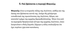 5. Πού βρίσκεται η περιοχή Φαγιούμ;
Φαγιούμ είναι η ονομασία πόλης της Αιγύπτου, καθώς και της
όασης που βρίσκεται κοντά της. Απέχει 85 χιλιόμετρα
νοτιοδυτικά της πρωτεύουσας της Αιγύπτου, Κάιρο, και
αποτελεί τμήμα της αρχαίας Κροκοδειλόπολης. Ήταν ένα από
τα κορυφαία θρησκευτικά κέντρα της αρχαίας Αιγύπτου, όπου
λατρευόταν ο θεός Σομπέκ. Σήμερα η πόλη υπολογίζεται ότι
έχει περίπου 350.000 κατοίκους
 