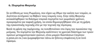 6. Πορτρέτα Φαγιούμ
Σε αντίθεση με τους Ρωμαίους, που είχαν ως έθιμο την καύση των νεκρών, οι
Αιγύπτιοι συνέχισαν να θάβουν τους νεκρούς τους. Στην πόλη Φαγιούμ
ανακαλύφθηκαν τα διάσημα νεκρικά πορτρέτα των ρωμαϊκών χρόνων,
προορισμένα για ταφική χρήση, τα οποία δημιουργήθηκαν είτε με τη χρήση
της εγκαυστικής τεχνικής είτε με την τεχνική της τέμπερας.
Κατά τη φάση της ταρίχευσης, τα τοποθετούσαν στο ύψος του προσώπου της
μούμιας. Τα πορτρέτα του Φαγιούμ καλύπτουν το χρονικό διάστημα των τριών
πρώτων μεταχριστιανικών αιώνων, είναι μικρών διαστάσεων (περίπου
0,30x0,20 εκ.) και ζωγραφίζονταν πάνω σε ξύλινες επιφάνειες ή σε λινό
ύφασμα.
 