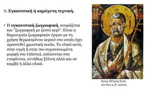 7. Εγκαυστική ή κηρόχυτη τεχνική.
• Η εγκαυστική ζωγραφική, ονομάζεται
και "ζωγραφική με ζεστό κερί“. Eίναι η
δημιουργία ζωγραφικών έργων με τη
χρήση θερμασμένου κεριού στο οποίο έχει
προστεθεί χρωστική ουσία. Το υλικό αυτό,
στην υγρή ή στην πιο συμπυκνωμένη
μορφή του (πάστα), απλώνεται στη
επιφάνεια, συνήθως ξύλινη αλλά και σε
καμβά ή άλλα υλικά.
Άγιος Πέτρος Σινά,
του 6ου μ.Χ. αιώνα.
 