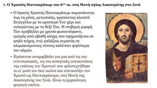 7. Ο Χριστός Παντοκράτωρ του 6ου αι. στη Μονή αγίας Αικατερίνης στο Σινά
• Ο Ιησούς Χριστός Παντοκράτωρ παριστάνεται
έως τη μέση, μετωπικός, κρατώντας κλειστό
Ευαγγέλιο με το αριστερό Του χέρι και
ευλογώντας με το δεξί Του. Η στιβαρή μορφή
Του προβάλλει με χρυσό φωτοστέφανο,
εμπρός από αβαθή κόγχη που σχηματίζεται σε
ψηλό τείχος, ενώ γαλάζιος ουρανός σε
κλιμακούμενους τόνους καλύπτει ψηλότερα
τον κάμπο.
• Πρόκειται αναμφίβολα για μια από τις πιο
εντυπωσιακές, τις πιο ασκητικές απεικονίσεις
της εικόνας του Χριστού που φιλοτεχνήθηκε
το α’ μισό του 6ου αιώνα και απεικονίζει τον
Χριστό ως Παντοκράτορα, στη Μονή της
Αικατερίνης του Σινά. Είναι η αρχαιότερη
φορητή εικόνα.
 