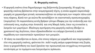 8. Φορητές εικόνες
• Η φορητή εικόνα είναι δημιούργημα της βυζαντινής ζωγραφικής. Η αρχή της
φορητής εικόνας βρίσκεται στην κοιμητηριακή τέχνη, η οποία αρχικά παρουσίαζε
μορφές σε χαρακτήρα γενικό, κατασκευαζόταν σε ανάμνηση των νεκρών πάνω από
τους τάφους. Κατά τον 4ο αιώνα θα καταλήξουν σε εικονιστικές προσωπογραφίες
(πορτρέτα). Οι παραστάσεις αυτές βρήκαν γόνιμο έδαφος για την ανάπτυξη και την
επέκτασή τους, κυρίως στην Ανατολή και στη Μικρά Ασία, όπου τις ευνοούσε η
λατρεία των μαρτύρων. Ιδιαίτερη προτίμηση στις φορητές εικόνες έδειξαν οι
χριστιανοί της Αιγύπτου, όπου εξακολουθούσε να υπάρχει ζωντανή η παλιά
παράδοση των εικονιστικών προσώπων των μουμιών.
• Η τάση να εικονίζονται οι άγιοι, είτε στους τοίχους με ψηφιδωτά και τοιχογραφίες
είτε στις φορητές εικόνες, φαίνεται ότι πολύ νωρίς ακόμα εμφανίστηκε στη Συρία,
όπου η ψυχοσύνθεση του λαού ζητούσε την προσωπική και συγχρόνως πνευματική
συνάντηση με το τιμώμενο και λατρευόμενο πρόσωπο.
 