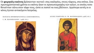 Οι φορητές εικόνες βρίσκονταν παντού: στις εκκλησίες, στους τάφους, στα σπίτια. Στα
πρωτοχριστιανικά χρόνια οι εικόνες ήταν οι προσωπογραφίες των αγίων, οι οποίες τοπο
θετούνταν πάνω στον τάφο τους, ώστε οι πιστοί να τους βλέπουν. Αργότερα αυτές οι ει
κόνες έγιναν αντικείμενο λατρείας.
Π Α Ν Α Γ Ι Α Β Ρ Ε Φ Ο Κ Ρ Α Τ Ο Υ Σ Α ( Λ Ε Π Τ Ο Μ Ε Ρ Ε Ι Α ,
Ι . Μ . Β Α Τ Ο Π Α Ι Δ Ι Ο Υ , 1 4 Ο Σ Α Ι . )
A Γ Ι Ο Σ Γ Ε Ω Ρ Γ Ι Ο Σ ( Ι . Μ . Β Α Τ Ο Π Α Ι Δ Ι Ο Υ , 1 4 Ο Σ Α Ι . )
 