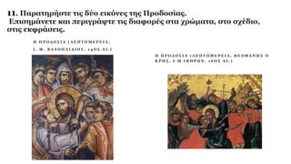 11. Παρατηρήστε τις δύο εικόνες της Προδοσίας.
Επισημάνετε και περιγράψτε τις διαφορές στα χρώματα, στο σχέδιο,
στις εκφράσεις.
Η Π Ρ Ο Δ Ο Σ Ι Α ( Λ Ε Π Τ Ο Μ Ε Ρ Ε Ι Α ,
Ι . Μ . Β Α Τ Ο Π Α Ι Δ Ι Ο Υ , 1 4 Ο Σ Α Ι . )
Η Π Ρ Ο Δ Ο Σ Ι Α ( Λ Ε Π Τ Ο Μ Ε Ρ Ε Ι Α , Θ Ε Ο Φ Α Ν Η Σ Ο
Κ Ρ Η Σ , Ι . Μ . Ι Β Η Ρ Ω Ν , 1 6 Ο Σ Α Ι . )
 