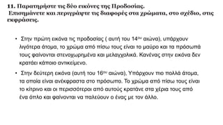 11. Παρατηρήστε τις δύο εικόνες της Προδοσίας.
Επισημάνετε και περιγράψτε τις διαφορές στα χρώματα, στο σχέδιο, στις
εκφράσεις.
• Στην πρώτη εικόνα τις προδοσίας ( αυτή του 14ου αιώνα), υπάρχουν
λιγότερα άτομα, το χρώμα από πίσω τους είναι το μαύρο και τα πρόσωπά
τους φαίνονται στενοχωρημένα και μελαγχολικά. Κανένας στην εικόνα δεν
κρατάει κάποιο αντικείμενο.
• Στην δεύτερη εικόνα (αυτή του 16ου αιώνα), Υπάρχουν πιο πολλά άτομα,
τα οποία είναι ανέκφραστα στο πρόσωπο. Το χρώμα από πίσω τους είναι
το κίτρινο και οι περισσότεροι από αυτούς κρατάνε στα χέρια τους από
ένα όπλο και φαίνονται να παλεύουν ο ένας με τον άλλο.
 