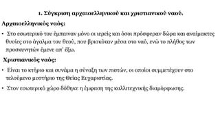 1. Σύγκριση αρχαιοελληνικού και χριστιανικού ναού.
Αρχαιοελληνικός ναός:
• Στο εσωτερικό του έμπαιναν μόνο οι ιερείς και όσοι πρόσφεραν δώρα και αναίμακτες
θυσίες στο άγαλμα του θεού, που βρισκόταν μέσα στο ναό, ενώ το πλήθος των
προσκυνητών έμενε απ’ έξω.
Χριστιανικός ναός:
• Είναι το κτήριο και συνάμα η σύναξη των πιστών, οι οποίοι συμμετέχουν στο
τελούμενο μυστήριο της Θείας Ευχαριστίας.
• Στον εσωτερικό χώρο δόθηκε η έμφαση της καλλιτεχνικής διαμόρφωσης.
 