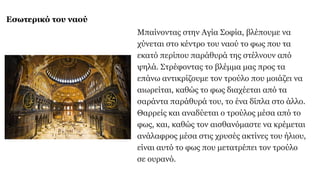 Εσωτερικό του ναού
Μπαίνοντας στην Αγία Σοφία, βλέπουμε να
χύνεται στο κέντρο του ναού τo φως που τα
εκατό περίπου παράθυρά της στέλνουν από
ψηλά. Στρέφοντας το βλέμμα μας προς τα
επάνω αντικρίζουμε τον τρούλο που μοιάζει να
αιωρείται, καθώς το φως διαχέεται από τα
σαράντα παράθυρά του, το ένα δίπλα στο άλλο.
Θαρρείς και αναδύεται ο τρούλος μέσα από το
φως, και, καθώς τον αισθανόμαστε να κρέμεται
ανάλαφρος μέσα στις χρυσές ακτίνες του ήλιου,
είναι αυτό το φως που μετατρέπει τον τρούλο
σε ουρανό.
 