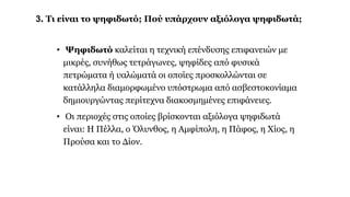 3. Τι είναι το ψηφιδωτό; Πού υπάρχουν αξιόλογα ψηφιδωτά;
• Ψηφιδωτό καλείται η τεχνική επένδυσης επιφανειών με
μικρές, συνήθως τετράγωνες, ψηφίδες από φυσικά
πετρώματα ή υαλώματά οι οποίες προσκολλώνται σε
κατάλληλα διαμορφωμένο υπόστρωμα από ασβεστοκονίαμα
δημιουργώντας περίτεχνα διακοσμημένες επιφάνειες.
• Οι περιοχές στις οποίες βρίσκονται αξιόλογα ψηφιδωτά
είναι: Η Πέλλα, ο Όλυνθος, η Αμφίπολη, η Πάφος, η Χίος, η
Προύσα και το Δίον.
 