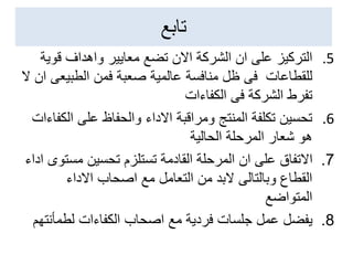 ‫تابع‬
.5
‫التركيز‬
‫قوي‬ ‫واهداف‬ ‫معايير‬ ‫تضع‬ ‫االن‬ ‫الشركة‬ ‫ان‬ ‫على‬
‫ة‬
‫للقطاعات‬
‫الطبيع‬ ‫فمن‬ ‫صعبة‬ ‫عالمية‬ ‫منافسة‬ ‫ظل‬ ‫فى‬
‫ال‬ ‫ان‬ ‫ى‬
‫فى‬ ‫الشركة‬ ‫تفرط‬
‫الكفاءات‬
.6
‫ال‬ ‫على‬ ‫والحفاظ‬ ‫االداء‬ ‫ومراقبة‬ ‫المنتج‬ ‫تكلفة‬ ‫تحسين‬
‫كفاءات‬
‫الحالية‬ ‫المرحلة‬ ‫شعار‬ ‫هو‬
7
.
‫االتفاق‬
‫مست‬ ‫تحسين‬ ‫تستلزم‬ ‫القادمة‬ ‫المرحلة‬ ‫ان‬ ‫على‬
‫اداء‬ ‫وى‬
‫االداء‬ ‫اصحاب‬ ‫مع‬ ‫التعامل‬ ‫من‬ ‫البد‬ ‫وبالتالى‬ ‫القطاع‬
‫المتواضع‬
8
.
‫يفضل‬
‫لطمأنت‬ ‫الكفاءات‬ ‫اصحاب‬ ‫مع‬ ‫فردية‬ ‫جلسات‬ ‫عمل‬
‫هم‬
 