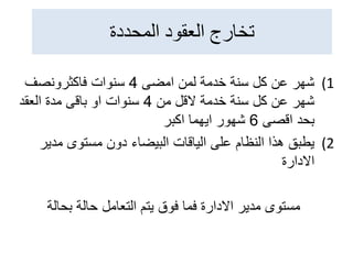 ‫المحددة‬ ‫العقود‬ ‫تخارج‬
(1
‫امضى‬ ‫لمن‬ ‫خدمة‬ ‫سنة‬ ‫كل‬ ‫عن‬ ‫شهر‬
4
‫فاكثرونصف‬ ‫سنوات‬
‫من‬ ‫القل‬ ‫خدمة‬ ‫سنة‬ ‫كل‬ ‫عن‬ ‫شهر‬
4
‫العقد‬ ‫مدة‬ ‫باقى‬ ‫او‬ ‫سنوات‬
‫اقصى‬ ‫بحد‬
6
‫اكبر‬ ‫ايهما‬ ‫شهور‬
(2
‫مدي‬ ‫مستوى‬ ‫دون‬ ‫البيضاء‬ ‫الياقات‬ ‫على‬ ‫النظام‬ ‫هذا‬ ‫يطبق‬
‫ر‬
‫االدارة‬
‫بحالة‬ ‫حالة‬ ‫التعامل‬ ‫يتم‬ ‫فوق‬ ‫فما‬ ‫االدارة‬ ‫مدير‬ ‫مستوى‬
 