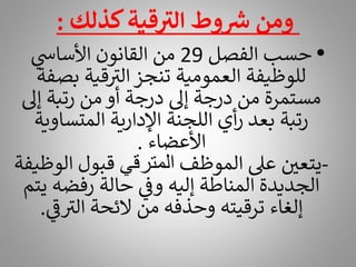 ‫كذلك‬‫قية‬ ‫ر‬
‫الت‬ ‫وط‬ ‫ر‬
‫ش‬ ‫ومن‬
:
•
‫الفصل‬ ‫حسب‬
29
‫ي‬
‫األساس‬ ‫القانون‬ ‫من‬
‫بص‬ ‫قية‬ ‫ر‬
‫الت‬ ‫تنجز‬ ‫العمومية‬ ‫للوظيفة‬
‫فة‬
‫إىل‬ ‫رتبة‬ ‫من‬ ‫أو‬ ‫درجة‬ ‫إىل‬ ‫درجة‬ ‫من‬ ‫مستمرة‬
‫المتساو‬ ‫اإلدارية‬ ‫اللجنة‬ ‫أي‬‫ر‬ ‫بعد‬ ‫رتبة‬
‫ية‬
‫األعضاء‬
.
-
‫الموظف‬ ‫عىل‬ ‫يتعي‬
‫المترقي‬
‫ا‬ ‫قبول‬
‫لوظيفة‬
‫رفضه‬ ‫حالة‬ ‫ي‬
‫وف‬ ‫إليه‬ ‫المناطة‬ ‫الجديدة‬
‫يتم‬
‫ي‬
‫ر‬
‫ف‬ ‫ر‬
‫الت‬ ‫الئحة‬ ‫من‬ ‫وحذفه‬ ‫ترقيته‬ ‫إلغاء‬
.
 