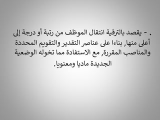 .
-
‫د‬ ‫أو‬ ‫رتبة‬ ‫من‬ ‫الموظف‬ ‫انتقال‬ ‫قية‬ ‫ر‬
‫بالت‬ ‫يقصد‬
‫إىل‬ ‫رجة‬
‫منها‬ ‫أعىل‬
,
‫ال‬ ‫والتقويم‬‫التقدير‬ ‫عنارص‬ ‫عىل‬ ‫بناءا‬
‫محددة‬
‫المقررة‬ ‫والمناصب‬
,
‫الوضع‬ ‫تخوله‬ ‫مما‬ ‫االستفادة‬ ‫مع‬
‫ية‬
‫ومعنويا‬ ‫ماديا‬ ‫الجديدة‬
.
 