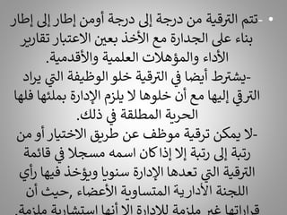 •
-
‫إىل‬ ‫إطار‬ ‫أومن‬ ‫درجة‬ ‫إىل‬ ‫درجة‬ ‫من‬ ‫قية‬ ‫ر‬
‫الت‬ ‫تتم‬
‫إطار‬
‫تق‬ ‫االعتبار‬ ‫بعي‬ ‫األخذ‬ ‫مع‬ ‫الجدارة‬ ‫عىل‬ ‫بناء‬
‫ارير‬
‫واألقدمية‬ ‫العلمية‬ ‫والمؤهالت‬ ‫األداء‬
.
-
‫ال‬ ‫الوظيفة‬‫خلو‬ ‫قية‬ ‫ر‬
‫الت‬ ‫ي‬
‫ف‬ ‫أيضا‬ ‫ط‬ ‫ر‬
‫يشت‬
‫اد‬‫ر‬‫ي‬ ‫ي‬
‫ر‬
‫ن‬
‫بمل‬ ‫اإلدارة‬ ‫يلزم‬ ‫ال‬ ‫خلوها‬ ‫أن‬ ‫مع‬ ‫إليها‬ ‫ي‬
‫ر‬
‫ف‬ ‫ر‬
‫الت‬
‫فلها‬ ‫ئها‬
‫ذلك‬ ‫ي‬
‫ف‬ ‫المطلقة‬ ‫الحرية‬
.
-
‫م‬ ‫أو‬ ‫االختيار‬ ‫طريق‬ ‫عن‬ ‫موظف‬ ‫ترقية‬ ‫يمكن‬ ‫ال‬
‫ن‬
‫ق‬ ‫ي‬
‫ف‬ ‫مسجال‬ ‫اسمه‬ ‫كان‬‫إذا‬ ‫إال‬ ‫رتبة‬ ‫إىل‬ ‫رتبة‬
‫ائمة‬
‫في‬ ‫ويؤخذ‬ ‫سنويا‬ ‫اإلدارة‬ ‫تعدها‬ ‫ي‬
‫ر‬
‫الن‬ ‫قية‬ ‫ر‬
‫الت‬
‫أي‬‫ر‬ ‫ها‬
‫اللجنة‬
‫األدارية‬
‫األعضاء‬ ‫المتساوية‬
,
‫أن‬ ‫حيث‬
 