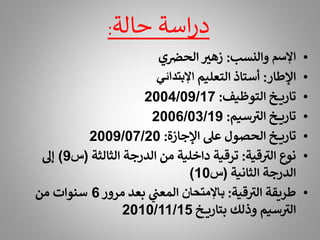 ‫حالة‬ ‫اسة‬‫ر‬‫د‬
:
•
‫اإلسم‬
‫والنسب‬
:
‫ي‬‫الحض‬ ‫ر‬
‫زهت‬
•
‫اإلطار‬
:
‫التعليم‬ ‫أستاذ‬
‫اإلبتدائي‬
•
‫التوظيف‬ ‫خ‬ ‫تاري‬
:
2004/09/17
•
‫سيم‬ ‫ر‬
‫الت‬ ‫خ‬ ‫تاري‬
:
2006/03/19
•
‫اإلجازة‬ ‫عىل‬ ‫الحصول‬ ‫خ‬ ‫تاري‬
:
2009/07/20
•
‫قية‬ ‫ر‬
‫الت‬ ‫نوع‬
:
‫الثالثة‬ ‫الدرجة‬ ‫من‬ ‫داخلية‬ ‫ترقية‬
(
‫س‬
9
)
‫إىل‬
‫الثانية‬ ‫الدرجة‬
(
‫س‬
10
)
•
‫قية‬ ‫ر‬
‫الت‬ ‫طريقة‬
:
‫باإلمتحان‬
‫مرور‬ ‫بعد‬ ‫المعن‬
6
‫من‬ ‫سنوات‬
‫خ‬ ‫بتاري‬ ‫وذلك‬ ‫سيم‬ ‫ر‬
‫الت‬
2010/11/15
 