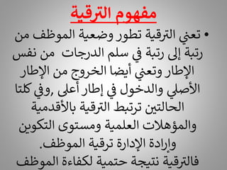 ‫قية‬ ‫ر‬
‫الت‬ ‫مفهوم‬
•
‫الموظ‬ ‫وضعية‬ ‫تطور‬ ‫قية‬ ‫ر‬
‫الت‬ ‫ي‬
‫تعن‬
‫من‬ ‫ف‬
‫م‬ ‫الدرجات‬ ‫سلم‬ ‫ي‬
‫ف‬ ‫رتبة‬ ‫إىل‬ ‫رتبة‬
‫نفس‬ ‫ن‬
‫اإلطار‬ ‫من‬ ‫الخروج‬ ‫أيضا‬ ‫ي‬
‫وتعن‬ ‫اإلطار‬
‫أعىل‬ ‫إطار‬ ‫ي‬
‫ف‬ ‫والدخول‬ ‫ي‬
‫األصىل‬
,
‫ي‬
‫وف‬
‫كلتا‬
‫باألقد‬ ‫قية‬ ‫ر‬
‫الت‬ ‫ترتبط‬ ‫الحالتي‬
‫مية‬
‫التكوي‬ ‫ومستوى‬ ‫العلمية‬ ‫والمؤهالت‬
‫ن‬
‫الموظف‬ ‫ترقية‬ ‫اإلدارة‬ ‫ادة‬‫ر‬‫وإ‬
.
‫ال‬ ‫لكفاءة‬ ‫حتمية‬ ‫نتيجة‬ ‫قية‬ ‫ر‬
‫فالت‬
‫موظف‬
 