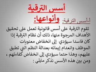 ‫أ‬
-
‫أسس‬
‫الترقية‬
:
‫عىل‬ ‫تعمل‬ ‫قانونية‬ ‫أسس‬ ‫عىل‬ ‫قية‬ ‫ر‬
‫الت‬ ‫تقوم‬
‫تحقيق‬
‫إذ‬ ‫قية‬ ‫ر‬
‫الت‬ ‫نظام‬ ‫أن‬ ‫ذلك‬ ،‫منها‬ ‫المرجوة‬ ‫األهداف‬
‫ا‬
‫معنويات‬ ‫انخفاض‬ ‫إىل‬ ‫سيؤدي‬ ‫فاسدا‬ ‫كان‬
‫ت‬ ‫ي‬
‫ر‬
‫الن‬ ‫النظم‬ ‫بعدالة‬ ‫إيمانه‬ ‫وانعدام‬ ‫الموظف‬
‫طبق‬
‫كفاء‬‫انخفاض‬ ‫إىل‬ ‫سيؤدي‬ ‫حتما‬ ‫وهذا‬ ،‫عليهم‬
، ‫تهم‬
‫نذكر‬ ‫األسس‬ ‫هذه‬ ‫بي‬ ‫ومن‬
‫مايلي‬
:
‫قية‬ ‫ر‬
‫الت‬ ‫أسس‬
‫وأنواعها‬
:
 