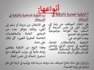 ‫ب‬
-
‫الداخلية‬ ‫قية‬ ‫ر‬
‫الت‬
(
‫قي‬ ‫ر‬
‫الت‬
‫ف‬ ‫ة‬
‫الدرجة‬
:)
‫ي‬
‫ه‬
‫االنتقال‬
‫من‬
‫درجة‬
‫أو‬
‫سلم‬
‫إىل‬
،‫أعىل‬
‫وذلك‬
‫بتوافر‬
‫عدد‬
‫من‬
‫المعايت‬
‫العامة‬
‫والمقتضيات‬
‫الخاصة‬
‫المقررة‬
‫لتهييء‬
‫كل‬
‫إطا‬
‫ر‬
‫عىل‬
‫حدة‬
.
‫وهذا‬
‫النوع‬
‫من‬
‫قية‬ ‫ر‬
‫الت‬
‫ي‬
‫يقتض‬
‫زيادة‬
‫مالية‬
‫ي‬
‫ف‬
‫مرتب‬
‫الموظف‬
‫مع‬
‫ار‬‫ر‬‫استم‬
‫انتمائه‬
‫إىل‬
‫نفس‬
‫الف‬
‫ئة‬
.
‫أ‬
-
‫العادية‬ ‫قية‬ ‫ر‬
‫الت‬
(
‫قي‬ ‫ر‬
‫الت‬
‫ف‬ ‫ة‬
‫الرتبة‬
:)
‫ي‬
‫ه‬
‫انتقال‬
‫الموظف‬
‫من‬
‫رتبة‬
‫إىل‬
‫أخرى‬
‫أعىل‬
‫ي‬
‫ف‬
‫نفس‬
‫الدرجة‬
‫أو‬
،‫السلم‬
‫تبعا‬
‫لقواعد‬
‫موضوعية‬
‫يخضع‬
‫لها‬
‫الجميع‬
.
‫وهذه‬
‫القواعد‬
‫ي‬
‫ه‬
:
‫التنقيط‬
‫والمالحظات‬
،‫العامة‬
‫والتقييد‬
‫ي‬
‫ف‬
‫جدول‬
، ‫ي‬
‫ر‬
‫ف‬ ‫ر‬
‫الت‬
‫و‬
‫تدخل‬
‫اللجان‬
‫اإلدارية‬
‫المتساوية‬
‫األعض‬
‫اء‬
‫كما‬
‫تتم‬
‫وفق‬
‫أنساق‬
‫محددة‬
.
‫مالحظة‬
:
‫ي‬
‫وف‬
‫حالة‬
‫انتفاع‬
‫الموظف‬
‫عند‬
‫ترقيته‬
‫بدرجة‬
‫فإنه‬
‫يرتب‬
‫ي‬
‫ف‬
‫الرتبة‬
‫ي‬
‫ر‬
‫الن‬
‫تقل‬
‫ة‬ ‫ر‬
‫مباش‬
‫عن‬
‫رتبته‬
،‫القديمة‬
‫أنواعها‬
:
 