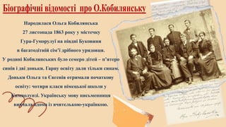 Народилася Ольга Кобилянська
27 листопада 1863 року у містечку
Гура-Гуморулуї на півдні Буковини
в багатодітній сім’ї дрібного урядовця.
У родині Кобилянських було семеро дітей – п’ятеро
синів і дві доньки. Гарну освіту дали тільки синам.
Доньки Ольга та Євгенія отримали початкову
освіту: чотири класи німецької школи у
Кимполунзі. Українську мову письменниця
вивчала вдома із вчителькою-українкою.
 