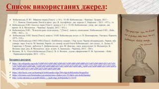  Кобилянська, О. Ю. Зібрання творів [Текст] : у 10 т. / О. Ю. Кобилянська. - Чернівці : Букрек, 2013 –
Т. 1 : Новели. Оповідання. Поезії в прозі / ред. В. Антофійчук ; авт. передм. С. Кирилюк. - 2013. - 472 с.: іл.
 Кобилянська, О.Ю. Апостол черні [Текст] : роман у 2 -х т. / О. Ю. Кобилянська ; упор., авт. передм., авт.
приміт. Я. Б. Мельничук. - Чернівці : Букрек, 2012. - 432 с.
 Кобилянська, О.Ю. "В неділю рано зілля копала..." [Текст] : повість; оповідання / Кобилянська О.Ю. - Київ ,
1986. - 462 с. : іл.
 Кобилянська, О.Ю. Земля [Текст]: повість / О.Ю. Кобилянська; вступ. ст. П. Пономарьова.- Ужгород: Карпати,
1975.- 310 с.
 Ольга Кобилянська (1863-1942) [Текст] : біобібліогр. покажч. / Упр. культ. Чернів облдержадмін., Чернів. обл.
універс. наук. б-ка ім. М. Івасюка, Чернів. літ.-мемор. музей Ольги Кобилянської ; авт.-уклад.: А. Лупан, О.
Гаврилюк, І. Рудько ; вебліогр. Г. Добровольська ; ред. М. Довгань ; наук. консультант: Б. Мельничук, В.
Вознюк; наук. рец. Я. Мельничук ; відп. за вип. А. Іваницька. - Чернівці, 2013. - 364 с.
 Вознюк, В. А. Ольга Кобилянська [Текст] / В. А. Вознюк ; худож.-оформлювач О. М. Артеменко. - Київ :
Укрвидавполіграфія, 2012. - 152 с.
Інтернет-ресурси:
 https://uk.wikipedia.org/wiki/%D0%9A%D0%BE%D0%B1%D0%B8%D0%BB%D1%8F%D0%BD%D1%81%D1
%8C%D0%BA%D0%B0_%D0%9E%D0%BB%D1%8C%D0%B3%D0%B0_%D0%AE%D0%BB%D1%96%D0%
B0%D0%BD%D1%96%D0%B2%D0%BD%D0%B0
 https://ukrclassic.com.ua/katalog/k/kobilyanska-olga/266-olga-kobilyanska-biografiya
 https://chytomo.com/feministka-j-pysmennytsia-z-bukovyny-25-faktiv-pro-kobyliansku/
 http://coins-ukraine.at.ua/publ/obekty_i_ljudi/olga_kobiljanska/2-1-0-41
 