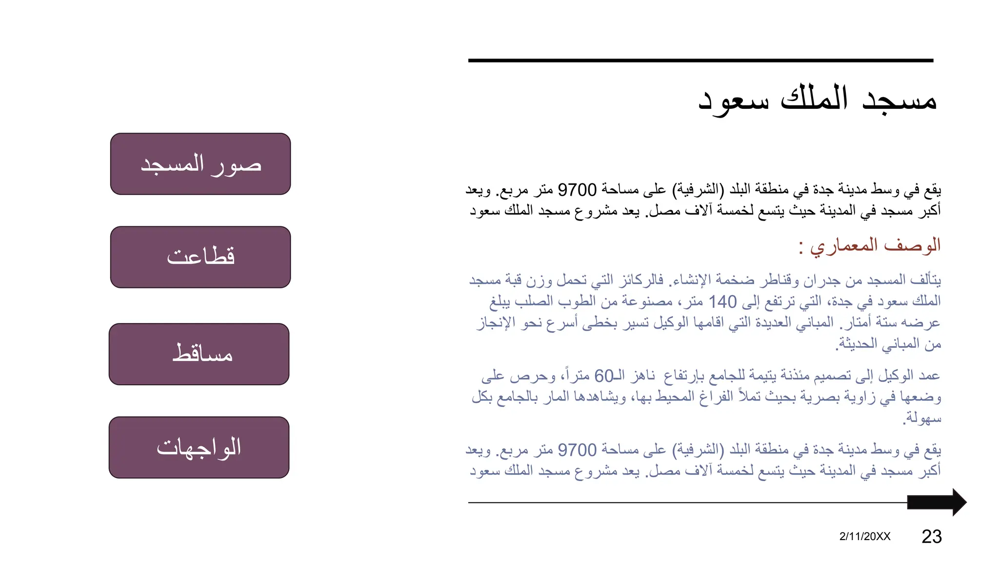 ‫سعود‬ ‫الملك‬ ‫مسجد‬
‫البلد‬ ‫منطقة‬ ‫في‬ ‫جدة‬ ‫مدينة‬ ‫وسط‬ ‫في‬ ‫يقع‬
(
‫الشرفية‬
)
‫مساحة‬ ‫على‬
9700
‫مربع‬ ‫متر‬
.
‫ويعد‬
‫مصل‬ ‫آالف‬ ‫لخمسة‬ ‫يتسع‬ ‫حيث‬ ‫المدينة‬ ‫في‬ ‫مسجد‬ ‫أكبر‬
.
‫المل‬ ‫مسجد‬ ‫مشروع‬ ‫يعد‬
‫سعود‬ ‫ك‬
‫المعماري‬ ‫الوصف‬
:
‫اإلنشاء‬ ‫ضخمة‬ ‫وقناطر‬ ‫جدران‬ ‫من‬ ‫المسجد‬ ‫يتألف‬
.
‫قب‬ ‫وزن‬ ‫تحمل‬ ‫التي‬ ‫فالركائز‬
‫مسجد‬ ‫ة‬
‫إلى‬ ‫ترتفع‬ ‫التي‬ ،‫جدة‬ ‫في‬ ‫سعود‬ ‫الملك‬
140
‫يبلغ‬ ‫الصلب‬ ‫الطوب‬ ‫من‬ ‫مصنوعة‬ ،‫متر‬
‫أمتار‬ ‫ستة‬ ‫عرضه‬
.
‫نح‬ ‫أسرع‬ ‫بخطى‬ ‫تسير‬ ‫الوكيل‬ ‫اقامها‬ ‫التي‬ ‫العديدة‬ ‫المباني‬
‫اإلنجاز‬ ‫و‬
‫الحديثة‬ ‫المباني‬ ‫من‬
.
‫للجامع‬ ‫يتيمة‬ ‫مئذنة‬ ‫تصميم‬ ‫إلى‬ ‫الوكيل‬ ‫عمد‬
‫بإرتفاع‬
‫الـ‬ ‫ناهز‬
60
‫على‬ ‫وحرص‬ ،ً‫ا‬‫متر‬
‫بال‬ ‫المار‬ ‫ويشاهدها‬ ،‫بها‬ ‫المحيط‬ ‫الفراغ‬ ً‫ال‬‫تم‬ ‫بحيث‬ ‫بصرية‬ ‫زاوية‬ ‫في‬ ‫وضعها‬
‫بكل‬ ‫جامع‬
‫سهولة‬
.
‫البلد‬ ‫منطقة‬ ‫في‬ ‫جدة‬ ‫مدينة‬ ‫وسط‬ ‫في‬ ‫يقع‬
(
‫الشرفية‬
)
‫مساحة‬ ‫على‬
9700
‫مربع‬ ‫متر‬
.
‫ويعد‬
‫مصل‬ ‫آالف‬ ‫لخمسة‬ ‫يتسع‬ ‫حيث‬ ‫المدينة‬ ‫في‬ ‫مسجد‬ ‫أكبر‬
.
‫المل‬ ‫مسجد‬ ‫مشروع‬ ‫يعد‬
‫سعود‬ ‫ك‬
PRESENTATION TITLE 2/11/20XX 23
‫صور‬
‫المسجد‬
‫قطاعت‬
‫مساقط‬
‫الواجهات‬
 