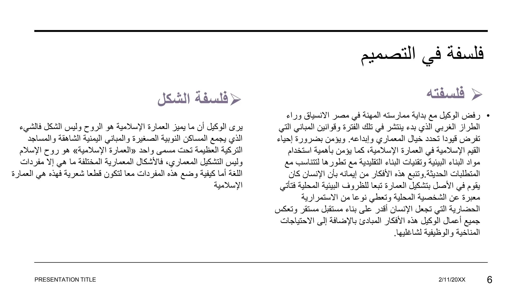 ‫التصميم‬ ‫في‬ ‫فلسفة‬

‫الشكل‬ ‫فلسفة‬ 
‫فلسفته‬
•
‫ر‬
‫ور‬ ‫االنسياق‬ ‫مصر‬ ‫في‬ ‫المهنة‬ ‫ممارسته‬ ‫بداية‬ ‫مع‬ ‫الوكيل‬ ‫فض‬
‫اء‬
‫ا‬ ‫وقوانين‬ ‫الفترة‬ ‫تلك‬ ‫في‬ ‫ينتشر‬ ‫بدء‬ ‫الذي‬ ‫الغربي‬ ‫الطراز‬
‫التي‬ ‫لمباني‬
‫وإبداعه‬ ‫المعماري‬ ‫خيال‬ ‫تحدد‬ ‫قيودا‬ ‫تفرض‬
.
‫إح‬ ‫بضرورة‬ ‫ويؤمن‬
‫ياء‬
‫استخ‬ ‫بأهمية‬ ‫يؤمن‬ ‫كما‬ ،‫اإلسالمية‬ ‫العمارة‬ ‫في‬ ‫اإلسالمية‬ ‫القيم‬
‫دام‬
‫تطورها‬ ‫مع‬ ‫التقليدية‬ ‫البناء‬ ‫وتقنيات‬ ‫البيئية‬ ‫البناء‬ ‫مواد‬
‫مع‬ ‫لتتناسب‬
‫الحديثة‬ ‫المتطلبات‬
.
‫اإلنسان‬ ‫بأن‬ ‫إيمانه‬ ‫من‬ ‫األفكار‬ ‫هذه‬ ‫وتنبع‬
‫كان‬
‫ا‬ ‫البيئية‬ ‫للظروف‬ ‫تبعا‬ ‫العمارة‬ ‫بتشكيل‬ ‫األصل‬ ‫في‬ ‫يقوم‬
‫فتأتي‬ ‫لمحلية‬
‫االستمرارية‬ ‫من‬ ‫نوعا‬ ‫وتعطي‬ ‫المحلية‬ ‫الشخصية‬ ‫عن‬ ‫معبرة‬
‫مست‬ ‫مستقبل‬ ‫بناء‬ ‫على‬ ‫أقدر‬ ‫اإلنسان‬ ‫تجعل‬ ‫التي‬ ‫الحضارية‬
‫وتعكس‬ ‫قر‬
‫االحتي‬ ‫إلى‬ ‫باإلضافة‬ ‫المبادئ‬ ‫األفكار‬ ‫هذه‬ ‫الوكيل‬ ‫أعمال‬ ‫جميع‬
‫اجات‬
‫لشاغليها‬ ‫والوظيفية‬ ‫المناخية‬
.
PRESENTATION TITLE 2/11/20XX 6
‫ي‬
‫فال‬ ‫الشكل‬ ‫وليس‬ ‫الروح‬ ‫هو‬ ‫اإلسالمية‬ ‫العمارة‬ ‫يميز‬ ‫ما‬ ‫أن‬ ‫الوكيل‬ ‫رى‬
‫شيء‬
‫وال‬ ‫الشاهقة‬ ‫اليمنية‬ ‫والمباني‬ ‫الصغيرة‬ ‫النوبية‬ ‫المساكن‬ ‫يجمع‬ ‫الذي‬
‫مساجد‬
‫واحد‬ ‫مسمى‬ ‫تحت‬ ‫العظيمة‬ ‫التركية‬
«
‫اإلسالمية‬ ‫العمارة‬
»
‫اإلسال‬ ‫روح‬ ‫هو‬
‫م‬
‫مف‬ ‫إال‬ ‫هي‬ ‫ما‬ ‫المختلفة‬ ‫المعمارية‬ ‫فاألشكال‬ ،‫المعماري‬ ‫التشكيل‬ ‫وليس‬
‫ردات‬
‫ا‬ ‫هي‬ ‫فهذه‬ ‫شعرية‬ ‫قطعا‬ ‫لتكون‬ ‫معا‬ ‫المفردات‬ ‫هذه‬ ‫وضع‬ ‫كيفية‬ ‫أما‬ ‫اللغة‬
‫لعمارة‬
‫اإلسالمية‬
 