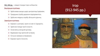 Ігор
(912-945 рр.)
941, 944 рр. – невдалі походи Ігоря на Візантію.
Внутрішня політика:
 Здійснював заходи щодо централізації держави;
 Придушив спробу деревлян відокремитися;
 Здійснив невдалу спробу збільшити данину.
Зовнішня політика:
 Боровся з уличами, проте не зміг їх підкорити;
 Здійснив походи проти візантії;
 Уклав менш вигідний договір;
 Відмовився від претензій на Крим;
 Успішно воював на Закавказзі;
 Боровся проти печенігів.
 