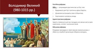 Володимир Великий
(980-1015 рр.)
Релігійна реформа:
988 р. — запровадив християнство на Русі, яке:
1. Відкривало для Русі політичну арену Європи;
2. Дозволяло встановити союз із Візантією;
3. Укріплювало князівську владу.
Адміністративна реформа:
Замість племінної знаті він посадив у всі великі міста своїх
намісників, а потім і численних синів.
Військова реформа:
Роздавав прикордонні землі вірним прихильникам, в
обмін на службу й організацію оборони володінь.
 