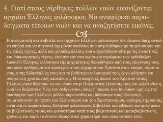 
 Η πνευματική ακτινοβολία των αρχαίων Ελλήνων φιλοσόφων δεν έπαυσε διαχρονικά
να επιδρά και να συγκινεί όχι μόνον εκείνους που ασχολήθηκαν με τη φιλοσοφία και
τις καλές τέχνες, αλλά και χιλιάδες άλλους που ασχολήθηκαν είτε με τις εικαστικές
και διακοσμητικές τέχνες, είτε άνηκαν στα ευρύτερα στρώματα των ορθόδοξων
λαών.Οι Έλληνες φιλόσοφοι της αρχαιότητας θεωρήθηκαν από τους επιγόνους τους
μακρινοί πρόδρομοι και προάγγελοι του ερχομού του Χριστού στον κόσμο, αφού το
νόημα της διδασκαλίας τους και το βαθύτερο φιλοσοφικό τους έργο οδήγησε και
οδηγεί στη χριστιανική αποκάλυψη. Η αναφορά εξ άλλου του Χριστού στους
Έλληνες όταν θέλησαν να τον ιδούν στην Παλαιστίνη λέγοντάς τους ότι «ελήλυθεν η
ώρα ίνα δοξαστεί ο Υιός του Ανθρώπου», όπως η απορία των Ιουδαίων «μη εις την
διασποράν των Ελλήνων μέλλει πορεύεσθαι και διδάσκειν τους Έλληνας»,
σηματοδοτούν τη σχέση του Ελληνισμού και του Χριστιανισμού, απόηχος της οποίας
είναι και οι παραστάσεις Ελλήνων φιλοσόφων, Σιβυλλών και εθνικών ποιητών μέσα
σε βυζαντινούς ναούς και μοναστήρια κατά τους βυζαντινούς και μεταβυζαντινούς
χρόνους και παρά το έντονο θεοκρατικό χαρακτήρα που επικρατούσε τότε.
4. Γιατί στους νάρθηκες πολλών ναών εικονίζονται
αρχαίοι Έλληνες φιλόσοφοι; Να αναφέρετε παρα-
δείγματα τέτοιων ναών και να αναζητήσετε εικόνες.
 