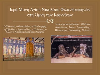 
Ιερά Μονή Αγίου Νικολάου Φιλανθρωπηνών
στη λίμνη των Ιωαννίνων
O Σόλωνας, ο Θουκυδίδης, ο Πλούταρχος,
η Σίβυλλα, ο Αριστοτέλης, ο Πλάτωνας, ο
Χίλων ο Λακεδαιμόνιος και ο Όμηρος.
Επτά αρχαίοi φιλόσοφοι (Πλάτων,
Απολλώνιος, Σόλων, Αριστοτέλης,
Πλούταρχος, Θουκυδίδης, Χείλων)
 