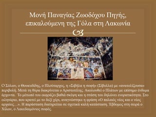 
Μονή Παναγίας Ζωοδόχου Πηγής,
επικαλούμενη της Γόλα στη Λακωνία
O Σόλων, ο Θουκυδίδης, ο Πλούταρχος, η «Σιβήλα η σοφή» (Σίβυλλα) με «ανατολίζουσα»
περιβολή. Μετά τη θύρα διακρίνεται ο Αριστοτέλης. Ακολουθεί ο Πλάτων με επίσημο ένδυμα
άρχοντα. Το μέτωπό του εκφράζει βαθιά σκέψη και η στάση του δηλώνει ενορατικότητα. Στο
ειλητάριο, που κρατεί με το δεξί χέρι, αναγνώστηκε η φράση «Ο παλαιός νέος και ο νέος
αρχαίος…». Η παράσταση διατηρείται σε σχετικά καλή κατάσταση. Έβδομος στη σειρά ο
Χίλων, ο Λακεδαιμόνιος σοφός.
 